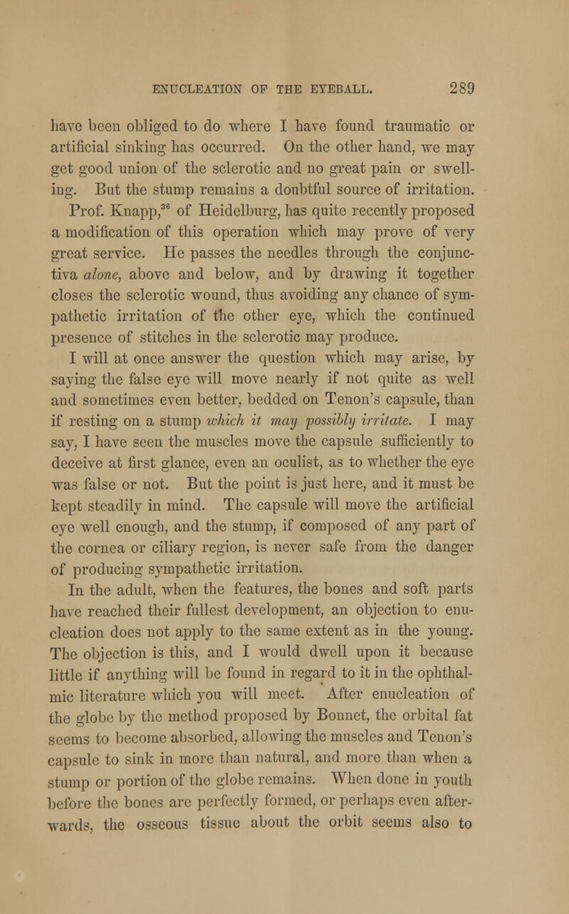 have been obliged to do where I have found traumatic or artificial sinking has occurred. On the other hand, we may get good union of the sclerotic and no great pain or swell- ing. But the stump remains a doubtful source of irritation. Prof. Knapp,36 of Heidelburg, has quite recently proposed a modification of this operation which may prove of very great service. He passes the needles through the conjunc- tiva alone, above and below, and by drawing it together closes the sclerotic wound, thus avoiding any chance of sym- pathetic irritation of the other eye, which the continued presence of stitches in the sclerotic may produce. I will at once answer the question which may arise, by saying the false eye will move nearly if not quite as well and sometimes even better, bedded on Tenon's capsule, than if resting on a stump ivhich it may possibly irritate. I may say, I have seen the muscles move the capsule sufficiently to deceive at first glance, even an oculist, as to whether the eye was false or not. But the point is just here, and it must be kept steadily in mind. The capsule will move the artificial eye well enough, and the stump, if composed of any part of the cornea or ciliary region, is never safe from the danger of producing sympathetic irritation. In the adult, when the features, the bones and soft parts have reached their fullest development, an objection to enu- cleation does not apply to the same extent as in the young. The objection is this, and I would dwell upon it because little if anything will be found in regard to it in the ophthal- mic literature which you will meet. After enucleation of the globe by the method proposed by Bonnet, the orbital fat seems to become absorbed, allowing the muscles and Tenon's capsule to sink in more than natural, and more than when a stump or portion of the globe remains. When done in youth before the bones are perfectly formed, or perhaps even after- wards, the osseous tissue about the orbit seems also to