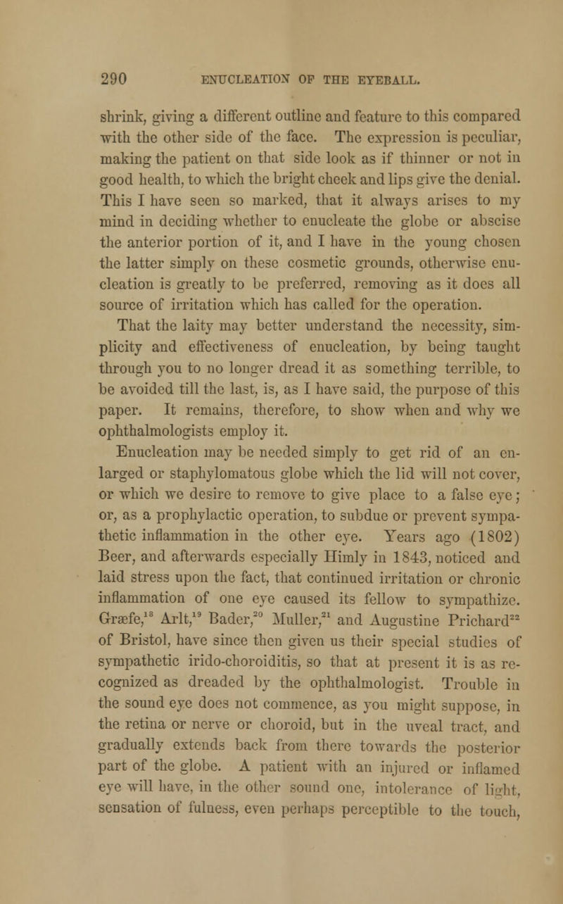 shrink, giving a different outline and feature to this compared with the other side of the face. The expression is peculiar, making the patient on that side look as if thinner or not in good health, to which the bright cheek and lips give the denial. This I have seen so marked, that it always arises to my mind in deciding whether to enucleate the globe or abscise the anterior portion of it, and I have in the young chosen the latter simply on these cosmetic grounds, othenvise enu- cleation is greatly to be preferred, removing as it docs all source of irritation which has called for the operation. That the laity may better understand the necessity, sim- plicity and effectiveness of enucleation, by being taught through you to no longer dread it as something terrible, to be avoided till the last, is, as I have said, the purpose of this paper. It remains, therefore, to show when and why we ophthalmologists employ it. Enucleation may be needed simply to get rid of an en- larged or staphylomatous globe which the lid will not cover, or which we desire to remove to give place to a false eye; or, as a prophylactic operation, to subdue or prevent sympa- thetic inflammation in the other eye. Years ago (1802) Beer, and afterwards especially Ilimly in 1843, noticed and laid stress upon the fact, that continued irritation or chronic inflammation of one eye caused its fellow to sympathize. Graefe,18 Arlt,19 Bader,20 Midler,21 and Augustine Prichard22 of Bristol, have since then given us their special studies of sympathetic irido-choroiditis, so that at present it is as re- cognized as dreaded by the ophthalmologist. Trouble in the sound eye does not commence, as you might suppose, in the retina or nerve or choroid, but in the uveal tract, and gradually extends back from there towards the posterior part of the globe. A patient with an injured or inflamed eye will have, in the other sound one, intolerance of light, sensation of fulness, even perhaps perceptible to the touch,