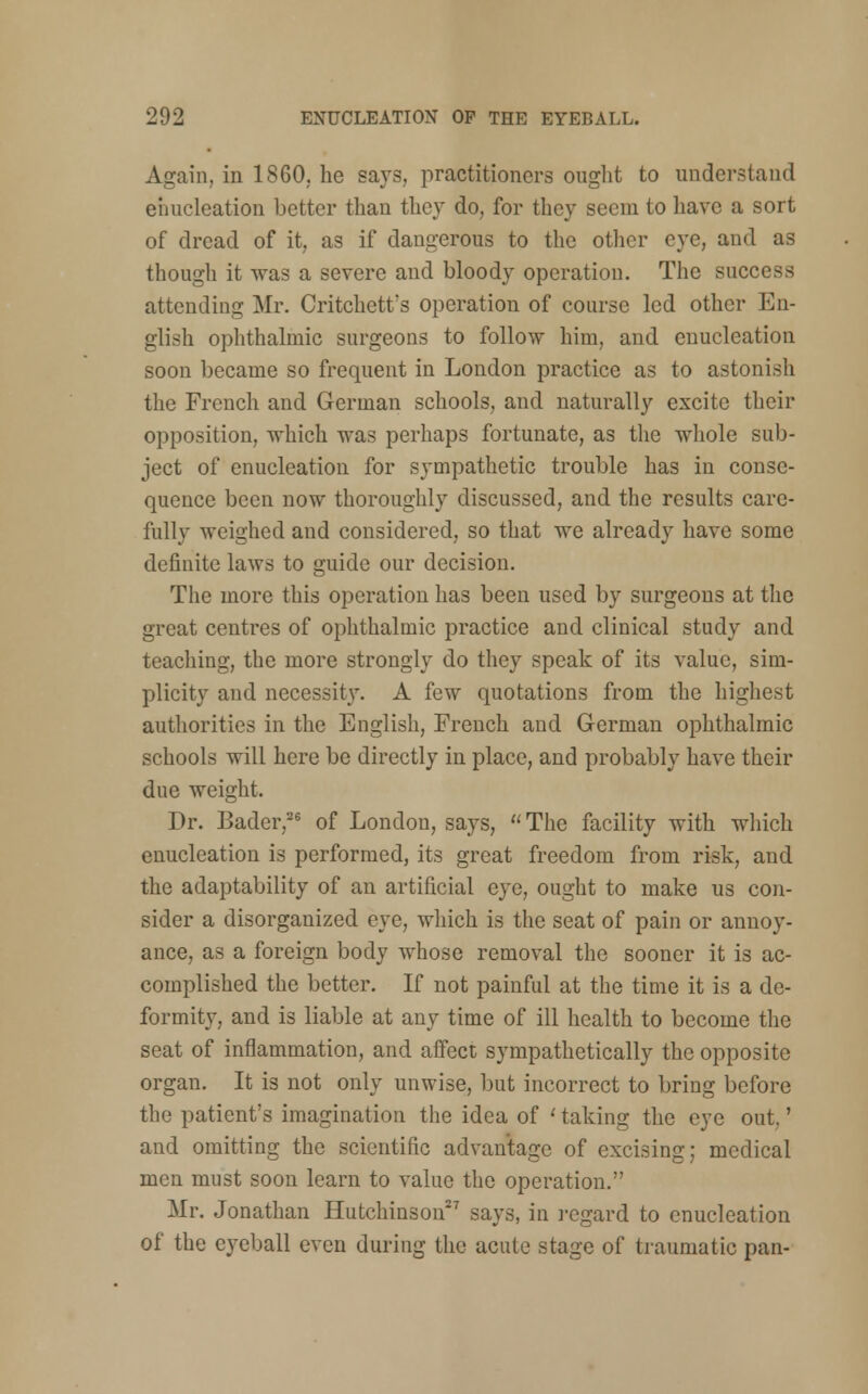 Again, in I860, he says, practitioners ought to understand enucleation better than they do, for they seem to have a sort of dread of it, as if dangerous to the other eye, and as though it was a severe and bloody operation. The success attending Mr. Critchetfs operation of course led other En- glish ophthalmic surgeons to follow him, and enucleation soon became so frequent in London practice as to astonish the French and German schools, and naturally excite their opposition, which was perhaps fortunate, as the whole sub- ject of enucleation for sympathetic trouble has in conse- quence been now thoroughly discussed, and the results care- fully weighed and considered, so that we already have some definite laws to guide our decision. The more this operation has been used by surgeons at the great centres of ophthalmic practice and clinical study and teaching, the more strongly do they speak of its value, sim- plicity and necessity. A few quotations from the highest authorities in the English, French and German ophthalmic schools will here be directly in place, and probably have their due weight. Dr. Bader,26 of London, says, The facility with which enucleation is performed, its great freedom from risk, and the adaptability of an artificial eye, ought to make us con- sider a disorganized eye, which is the seat of pain or annoy- ance, as a foreign body whose removal the sooner it is ac- complished the better. If not painful at the time it is a de- formity, and is liable at any time of ill health to become the seat of inflammation, and affect sympathetically the opposite organ. It is not only unwise, but incorrect to bring before the patient's imagination the idea of ' taking the eye out.' and omitting the scientific advantage of excising; medical men must soon learn to value the operation. Mr. Jonathan Hutchinson27 says, in regard to enucleation of the eyeball even during the acute stage of traumatic pan-