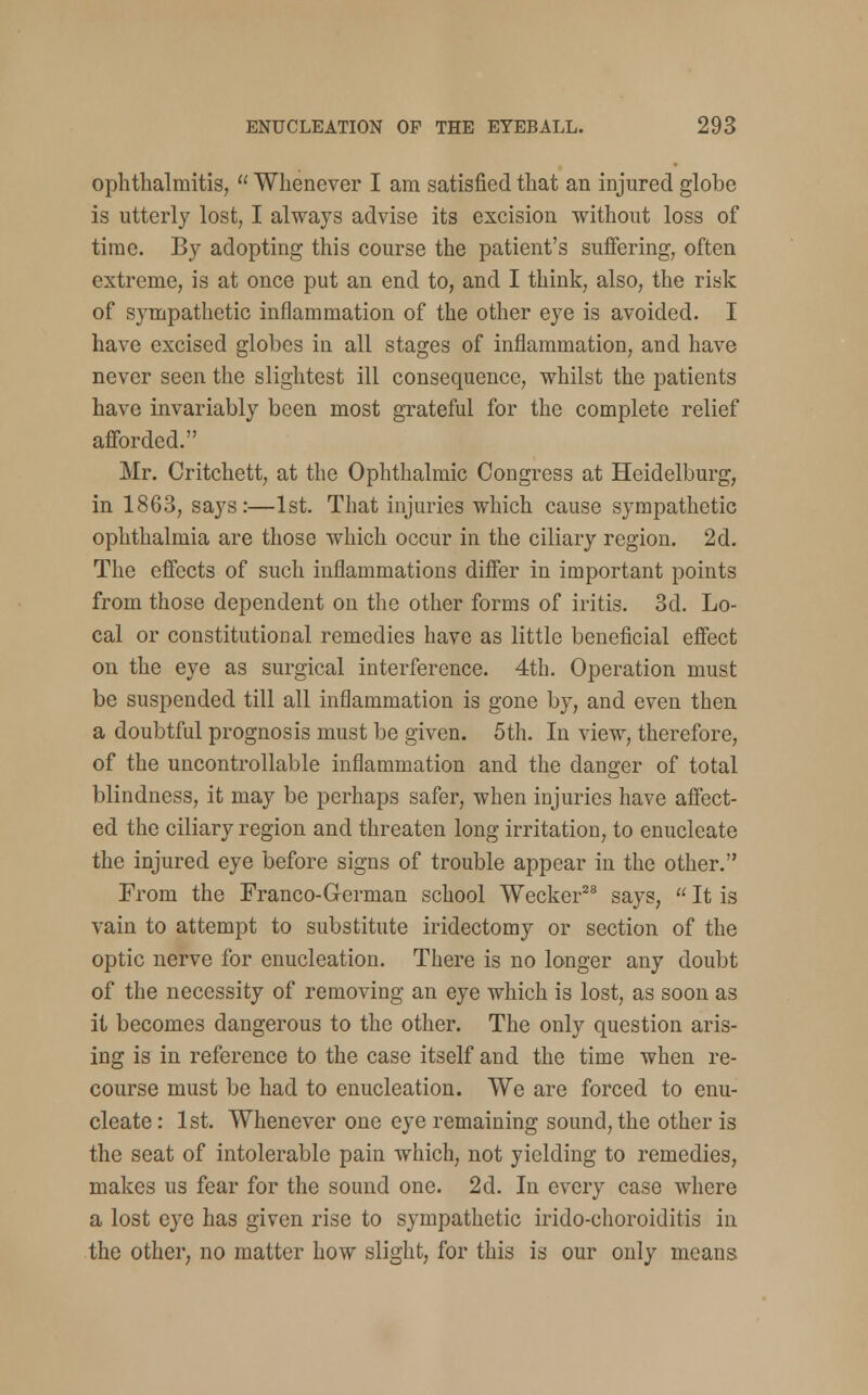 ophthalmitis,  Whenever I am satisfied that an injured globe is utterly lost, I always advise its excision without loss of time. By adopting this course the patient's suffering, often extreme, is at once put an end to, and I think, also, the risk of sympathetic inflammation of the other eye is avoided. I have excised globes in all stages of inflammation, and have never seen the slightest ill consequence, whilst the patients have invariably been most grateful for the complete relief afforded. Mr. Critchett, at the Ophthalmic Congress at Heidelburg, in 1863, says:—1st. That injuries which cause sympathetic ophthalmia are those which occur in the ciliary region. 2d. The effects of such inflammations differ in important points from those dependent on the other forms of iritis. 3d. Lo- cal or constitutional remedies have as little beneficial effect on the eye as surgical interference. 4th. Operation must be suspended till all inflammation is gone by, and even then a doubtful prognosis must be given. 5th. In view, therefore, of the uncontrollable inflammation and the danger of total blindness, it may be perhaps safer, when injuries have affect- ed the ciliary region and threaten long irritation, to enucleate the injured eye before signs of trouble appear in the other. From the Franco-German school Wecker28 says,  It is vain to attempt to substitute iridectomy or section of the optic nerve for enucleation. There is no longer any doubt of the necessity of removing an eye which is lost, as soon as it becomes dangerous to the other. The only question aris- ing is in reference to the case itself and the time when re- course must be had to enucleation. We are forced to enu- cleate : 1st. Whenever one eye remaining sound, the other is the seat of intolerable pain which, not yielding to remedies, makes us fear for the sound one. 2d. In every case where a lost eye has given rise to sympathetic irido-choroiditis in the other, no matter how slight, for this is our only means