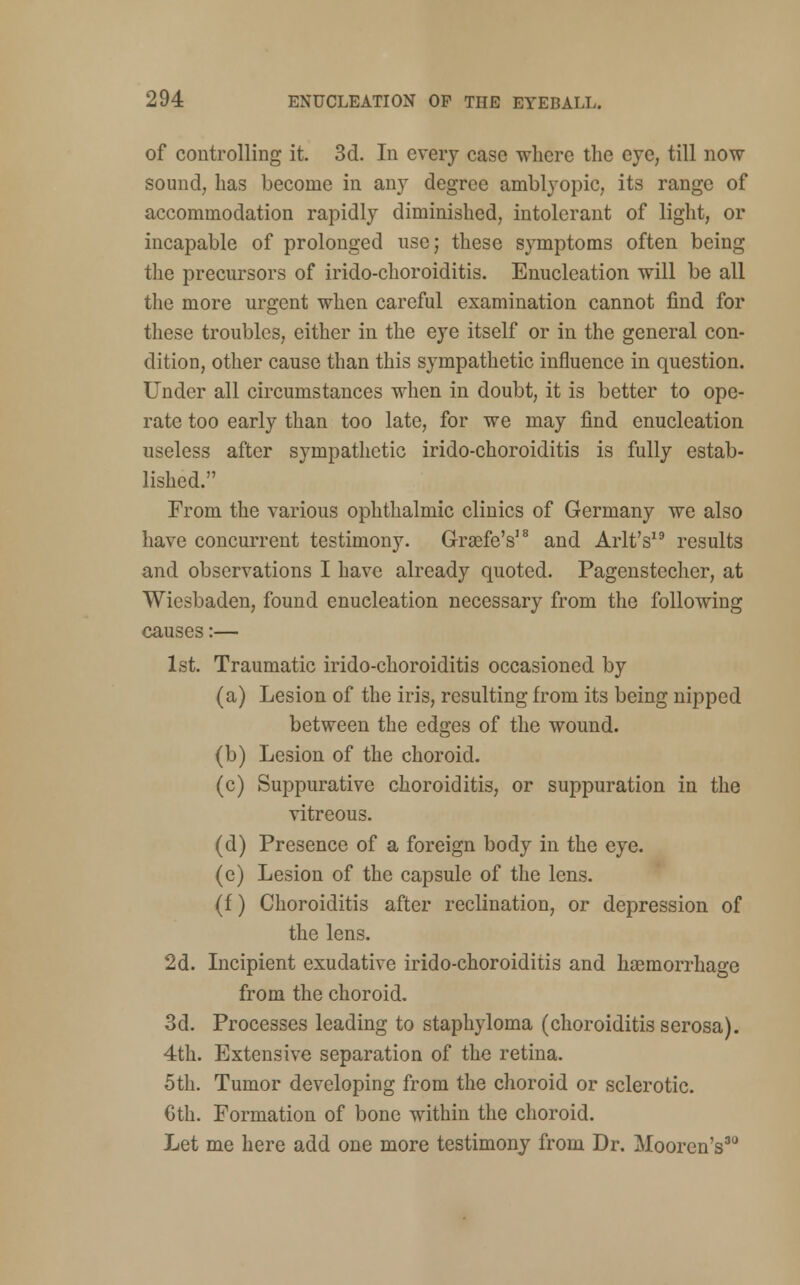 of controlling it. 3d. In every case where the eye, till now sound, has become in any degree amblyopic, its range of accommodation rapidly diminished, intolerant of light, or incapable of prolonged use; these symptoms often being the precursors of irido-choroiditis. Enucleation will be all the more urgent when careful examination cannot find for these troubles, either in the eye itself or in the general con- dition, other cause than this sympathetic influence in question. Under all circumstances when in doubt, it is better to ope- rate too early than too late, for we may find enucleation useless after sympathetic irido-choroiditis is fully estab- lished. From the various ophthalmic clinics of Germany we also have concurrent testimony. G-rsefe's18 and Arlt's19 results and observations I have already quoted. Pagenstecher, at Wiesbaden, found enucleation necessary from the following causes:— 1st. Traumatic irido-choroiditis occasioned by (a) Lesion of the iris, resulting from its being nipped between the edges of the wound. (b) Lesion of the choroid. (c) Suppurative choroiditis, or suppuration in the vitreous. (d) Presence of a foreign body in the eye. (e) Lesion of the capsule of the lens. (f) Choroiditis after reclination, or depression of the lens. 2d. Incipient exudative irido-choroiditis and haemorrhage from the choroid. 3d. Processes leading to staphyloma (choroiditis serosa). 4th. Extensive separation of the retina. 5th. Tumor developing from the choroid or sclerotic. Cth. Formation of bone within the choroid. Let me here add one more testimony from Dr. Mooren's30