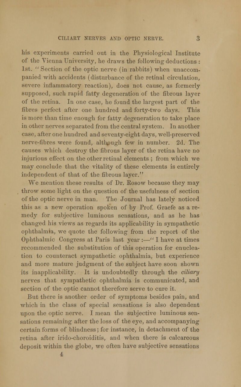 his experiments carried out in the Physiological Institute of the Vienna University, he draws the following1 deductions : 1st. Section of the optic nerve (in rabbits) when unaccom- panied with accidents (disturbance of the retinal circulation, severe inflammatory reaction), does not cause, as formerly supposed, such rapid fatty degeneration of the fibrous layer of the retina. In one case, he found the largest part of the fibres perfect after one hundred and forty-two days. This is more than time enough for fatty degeneration to take place in other nerves separated from the central system. In another case, after one hundred and seventy-eight days, well-preserved nerve-fibres were found, although few in number. 2d. The causes which destroy the fibrous layer of the retina have no injurious effect on the other retinal elements ; from which we may conclude that the vitality of these elements is entirely independent of that of the fibrous layer. We mention these results of Dr. Eosow because they may throw some light on the question of the usefulness of section of the optic nerve in man. The Journal has lately noticed this as a new operation spoken of by Prof. Graefe as a re- medy for subjective luminous sensations, and as he has changed his views as regards its applicability in sympathetic ophthalmia, we quote the following from the report of the Ophthalmic Congress at Paris last year :— I have at times recommended the substitution of this operation for enuclea- tion to counteract sympathetic ophthalmia, but experience and more mature judgment of the subject have soon shown its inapplicability. It is undoubtedly through the ciliary nerves that sympathetic ophthalmia is communicated, and section of the optic cannot therefore serve to cure it. But there is another order of symptoms besides pain, and which in the class of special sensations is also dependent upon the optic nerve. I mean the subjective luminous sen- sations remaining after the loss of the eye, and accompanying certain forms of blindness; for instance, in detachment of the retina after irido-choroiditis, and when there is calcareous deposit within the globe, we often have subjective sensations 4