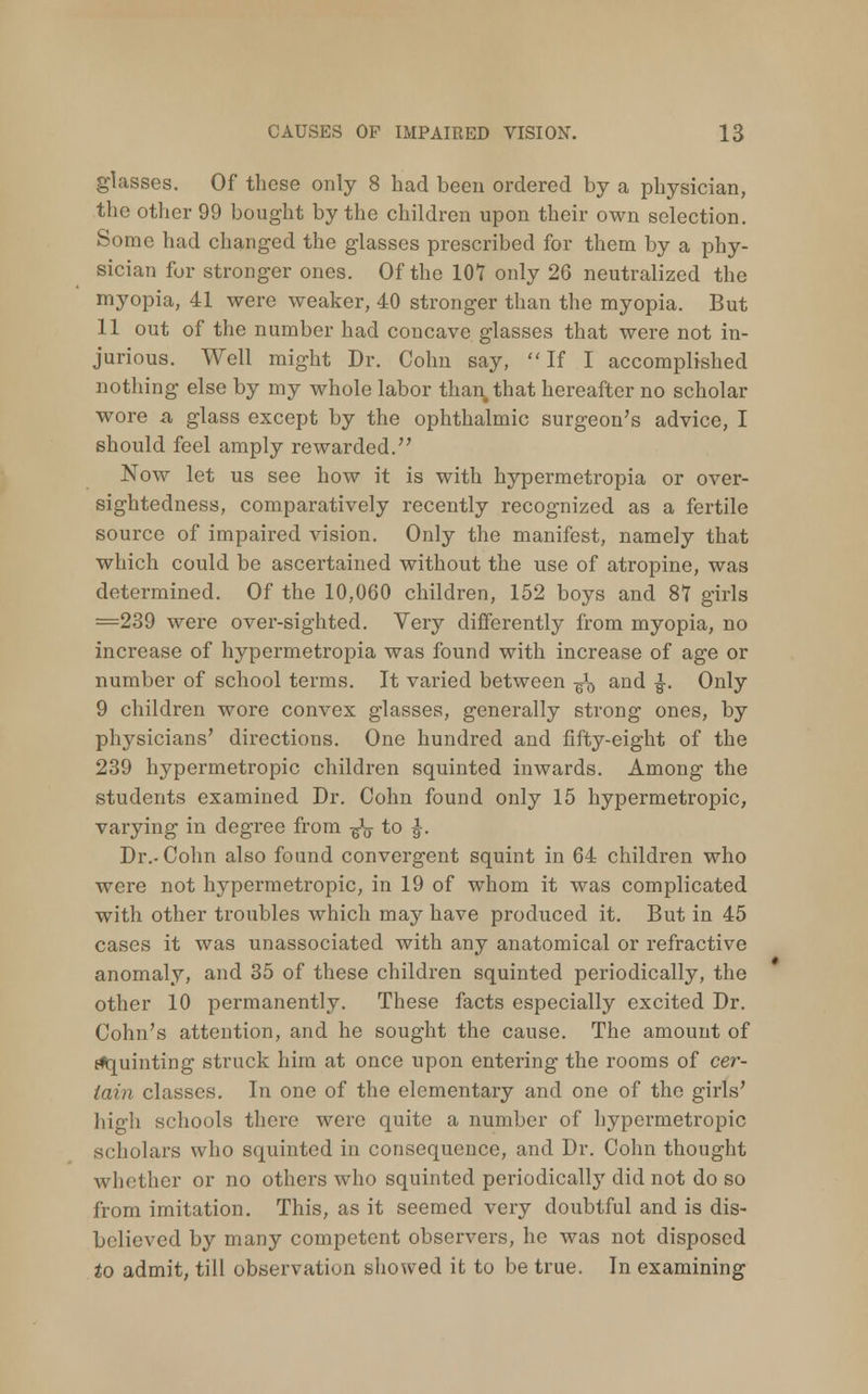 glasses. Of those only 8 had been ordered by a physician, the other 99 bought by the children upon their own selection. Some had changed the glasses prescribed for them by a phy- sician for stronger ones. Of the 107 only 26 neutralized the myopia, 41 were weaker, 40 stronger than the myopia. But 11 out of the number had concave glasses that were not in- jurious. Well might Dr. Colin say, If I accomplished nothing else by my whole labor than, that hereafter no scholar wore a glass except by the ophthalmic surgeon's advice, I should feel amply rewarded. Now let us see how it is with hypermetropia or over- sightedness, comparatively recently recognized as a fertile source of impaired vision. Only the manifest, namely that which could be ascertained without the use of atropine, was determined. Of the 10,060 children, 152 boys and 87 girls =239 were over-sighted. Very differently from myopia, no increase of hypermetropia was found with increase of age or number of school terms. It varied between ¥J0 and £. Only 9 children wore convex glasses, generally strong ones, by physicians' directions. One hundred and fifty-eight of the 239 hypermetropic children squinted inwards. Among the students examined Dr. Cohn found only 15 hypermetropic, varying in degree from ^y to |. Dr.. Cohn also found convergent squint in 64 children who were not hypermetropic, in 19 of whom it was complicated with other troubles which may have produced it. But in 45 cases it was unassociated with any anatomical or refractive anomaly, and 35 of these children squinted periodically, the other 10 permanently. These facts especially excited Dr. Cohn's attention, and he sought the cause. The amount of tiquinting struck him at once upon entering the rooms of cer- tain classes. In one of the elementary and one of the girls' high schools there were quite a number of hypermetropic scholars who squinted in consequence, and Dr. Cohn thought whether or no others who squinted periodicalby did not do so from imitation. This, as it seemed very doubtful and is dis- believed by many competent observers, he was not disposed to admit, till observation showed it to be true. In examining