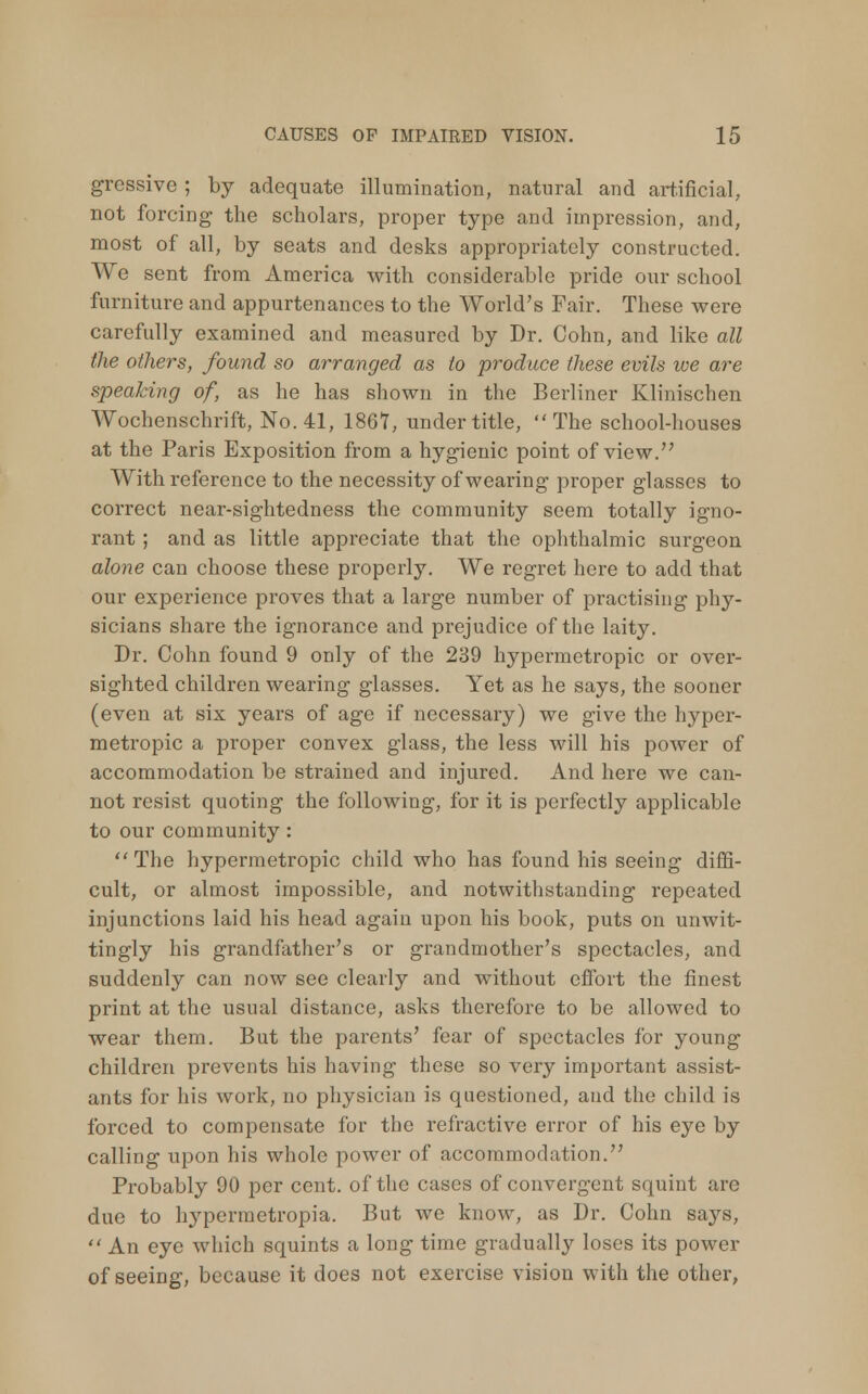 gressive ; by adequate illumination, natural and artificial, not forcing the scholars, proper type and impression, and, most of all, by seats and desks appropriately constructed. We sent from America with considerable pride our school furniture and appurtenances to the World's Fair. These were carefully examined and measured by Dr. Cohn, and like all the others, found so arranged as to produce these evils we are speaking of, as he has shown in the Berliner Klinischen Wochenschrift, No. 41, 1867, under title, The school-houses at the Paris Exposition from a hygienic point of view. With reference to the necessity of wearing proper glasses to correct near-sightedness the community seem totally igno- rant ; and as little appreciate that the ophthalmic surgeon alone can choose these properly. We regret here to add that our experience proves that a large number of practising phy- sicians share the ignorance and prejudice of the laity. Dr. Cohn found 9 only of the 239 hypermetropic or over- sighted children wearing glasses. Yet as he says, the sooner (even at six years of age if necessary) we give the hyper- metropic a proper convex glass, the less will his power of accommodation be strained and injured. And here we can- not resist quoting the following, for it is perfectly applicable to our community : The hypermetropic child who has found his seeing diffi- cult, or almost impossible, and notwithstanding repeated injunctions laid his head again upon his book, puts on unwit- tingly his grandfather's or grandmother's spectacles, and suddenly can now see clearly and without effort the finest print at the usual distance, asks therefore to be allowed to wear them. But the parents' fear of spectacles for young children prevents his having these so very important assist- ants for his work, no physician is questioned, and the child is forced to compensate for the refractive error of his eye by calling upon his whole power of accommodation. Probably 90 per cent, of the cases of convergent squint are due to hypermetropia. But we know, as Dr. Cohn says, An eye which squints a long time gradually loses its power of seeing, because it does not exercise vision with the other,
