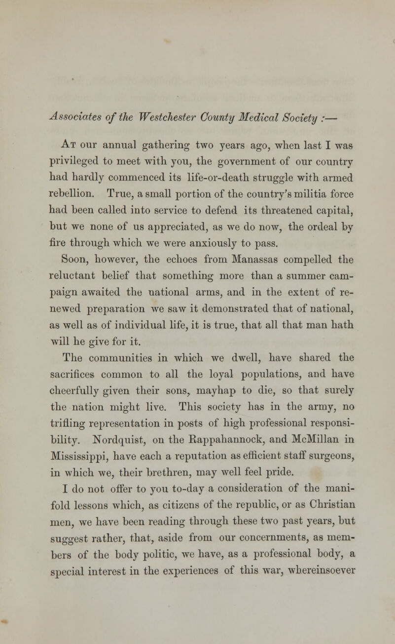 Associates of the Westchester County Medical Society :— At our annual gathering two years ago, when last I was privileged to meet with you, the government of our country had hardly commenced its life-or-death struggle with armed rebellion. True, a small portion of the country's militia force had been called into service to defend its threatened capital, but we none of us appreciated, as we do now, the ordeal by fire through which we were anxiously to pass. Soon, however, the echoes from Manassas compelled the reluctant belief that something more than a summer cam- paign awaited the national arms, and in the extent of re- newed preparation we saw it demonstrated that of national, as well as of individual life, it is true, that all that man hath will he give for it. The communities in which we dwell, have shared the sacrifices common to all the loyal populations, and have cheerfully given their sons, mayhap to die, so that surely the nation might live. This society has in the army, no trifling representation in posts of high professional responsi- bility. Nordquist, on the Kappahannock, and McMillan in Mississippi, have each a reputation as efficient staff surgeons, in which we, their brethren, may well feel pride. I do not offer to you to-day a consideration of the mani- fold lessons which, as citizens of the republic, or as Christian men, we have been reading through these two past years, but suggest rather, that, aside from our concernments, as mem- bers of the body politic, we have, as a professional body, a special interest in the experiences of this war, whereinsoever