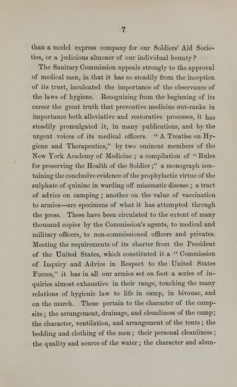 than a model express company for our Soldiers' Aid Socie- ties, or a judicious almoner of our individual bounty? The Sanitary Commission appeals strongly to the approval of medical men, in that it has so steadily from the inception of its trust, inculcated the importance of the observance of the laws of hygiene. Recognizing from the beginning of its career the great truth that preventive medicine out-ranks in importance both alleviative and restorative processes, it has steadily promulgated it, in many publications, and by the urgent voices of its medical officers.  A Treatise on Hy- giene and Therapeutics/' by two eminent members of the New York Academy of Medicine ; a compilation of  Rules for preserving the Health of the Soldier ; a monograph con- taining the conclusive evidence of the prophylactic virtue of the sulphate of quinine in warding off miasmatic disease ; a tract of advice on camping ; another on the value of vaccination to armies—are specimens of what it has attempted through the press. These have been circulated to the extent of many thousand copies by the Commission's agents, to medical and military officers, to non-commissioned officers and privates. Meeting the requirements of its charter from the President of the United States, which constituted it a  Commission of Inquiry and Advice in Respect to the United States Forces, it has in all our armies set on foot a series of in- quiries almost exhaustive in their range, touching the many relations of hygienic law to life in camp, in bivouac, and on the march. These pertain to the character of the camp- site ; the arrangement, drainage, and cleanliness of the camp; the character, ventilation, and arrangement of the tents; the bedding and clothing of the men ; their personal cleanliness ; the quality and source of the water; the character and abun-