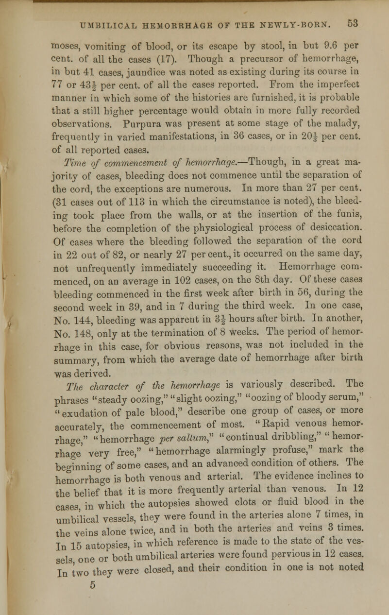 moses, vomiting of blood, or its escape by stool, in but 9.6 per cent, of all the cases (17). Though a precursor of hemorrhage, in but 41 cases, jaundice was noted as existing during its course in 77 or 43| per cent, of all the cases reported. From the imperfect manner in which some of the histories are furnished, it is probable that a still higher percentage would obtain in more fully recorded observations. Purpura was present at some stage of the maludy, frequently in varied manifestations, in 36 cases, or in 20J per cent, of all reported cases. Time of commencement of hemorrhage.—Though, in a great ma- jority of cases, bleeding does not commence until the separation of the cord, the exceptions are numerous. In more than 27 per cent. (31 cases out of 113 in which the circumstance is noted), the bleed- ing took place from the walls, or at the insertion of the funis, before the completion of the physiological process of desiccation. Of cases where the bleeding followed the separation of the cord in 22 out of 82, or nearly 27 per cent., it occurred on the same day, not unfrequently immediately succeeding it. Hemorrhage com- menced, on an average in 102 cases, on the 8th day. Of these cases bleeding commenced in the first week after birth in 56, during the second week in 39, and in 7 during the third week. In one case, No. 144, bleeding was apparent in 3| hours after birth. In another, No. 148, only at the termination of 8 weeks. The period of hemor- rhage in this case, for obvious reasons, was not included in the summary, from which the average date of hemorrhage after birth was derived. The character of the hemorrhage is variously described. The phrases steady oozing, slight oozing, oozing of bloody serum,  exudation of pale blood, describe one group of cases, or more accurately, the commencement of most.  Eapid venous hemor- rhage, hemorrhage per solium, continual dribbling, hemor- rhage very free, hemorrhage alarmingly profuse, mark the beo?nning of some cases, and an advanced condition of others. The hemorrhage is both venous and arterial. The evidence inclines to the belief that it is more frequently arterial than venous. In 12 cases, in which the autopsies showed clots or fluid blood in the umbilical vessels, they were found in the arteries alone 7 times, in the veins alone twice, and in both the arteries and veins 3 times. In 15 autopsies, in which reference is made to the state of the ves- sels one or both umbilical arteries were found pervious in 12 cases. In two they were closed, and their condition in one is not noted 5