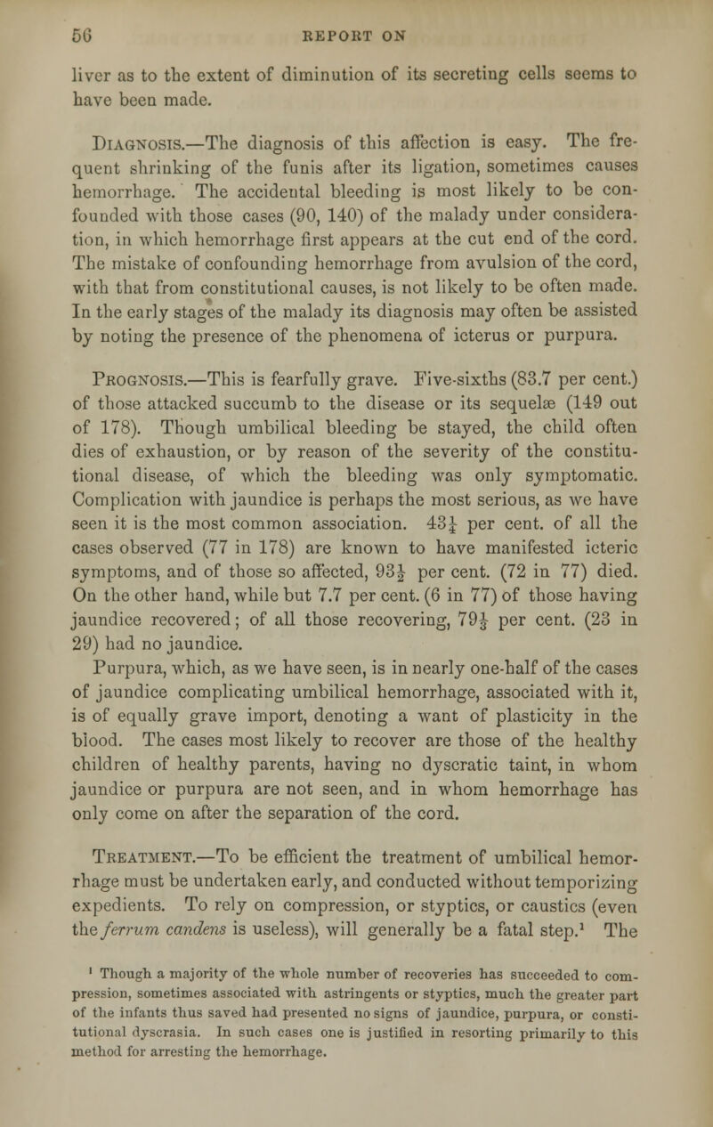 liver as to the extent of diminution of its secreting cells seems to have been made. Diagnosis.—The diagnosis of this affection is easy. The fre- quent shrinking of the funis after its ligation, sometimes causes hemorrhage. The accideutal bleeding is most likely to be con- founded with those cases (90, 140) of the malady under considera- tion, in which hemorrhage first appears at the cut end of the cord. The mistake of confounding hemorrhage from avulsion of the cord, with that from constitutional causes, is not likely to be often made. In the early stages of the malady its diagnosis may often be assisted by noting the presence of the phenomena of icterus or purpura. Prognosis.—This is fearfully grave. Five-sixths (83.7 per cent.) of those attacked succumb to the disease or its sequelae (149 out of 178). Though umbilical bleeding be stayed, the child often dies of exhaustion, or by reason of the severity of the constitu- tional disease, of which the bleeding was only symptomatic. Complication with jaundice is perhaps the most serious, as we have seen it is the most common association. 43 J per cent, of all the cases observed (77 in 178) are known to have manifested icteric symptoms, and of those so affected, 93| per cent. (72 in 77) died. On the other hand, while but 7.7 per cent. (6 in 77) of those having jaundice recovered; of all those recovering, 79J per cent. (23 in 29) had no jaundice. Purpura, which, as we have seen, is in nearly one-half of the cases of jaundice complicating umbilical hemorrhage, associated with it, is of equally grave import, denoting a want of plasticity in the blood. The cases most likely to recover are those of the healthy children of healthy parents, having no dyscratic taint, in whom jaundice or purpura are not seen, and in whom hemorrhage has only come on after the separation of the cord. Treatment.—To be efficient the treatment of umbilical hemor- rhage must be undertaken early, and conducted without temporizing expedients. To rely on compression, or styptics, or caustics (even the ferrum candens is useless), will generally be a fatal step.1 The 1 Though a majority of the whole number of recoveries has succeeded to com- pression, sometimes associated with astringents or styptics, much the greater part of the infants thus saved had presented no signs of jaundice, purpura, or consti- tutional dyscrasia. In such cases one is justified in resorting primarily to this method for arresting the hemorrhage.
