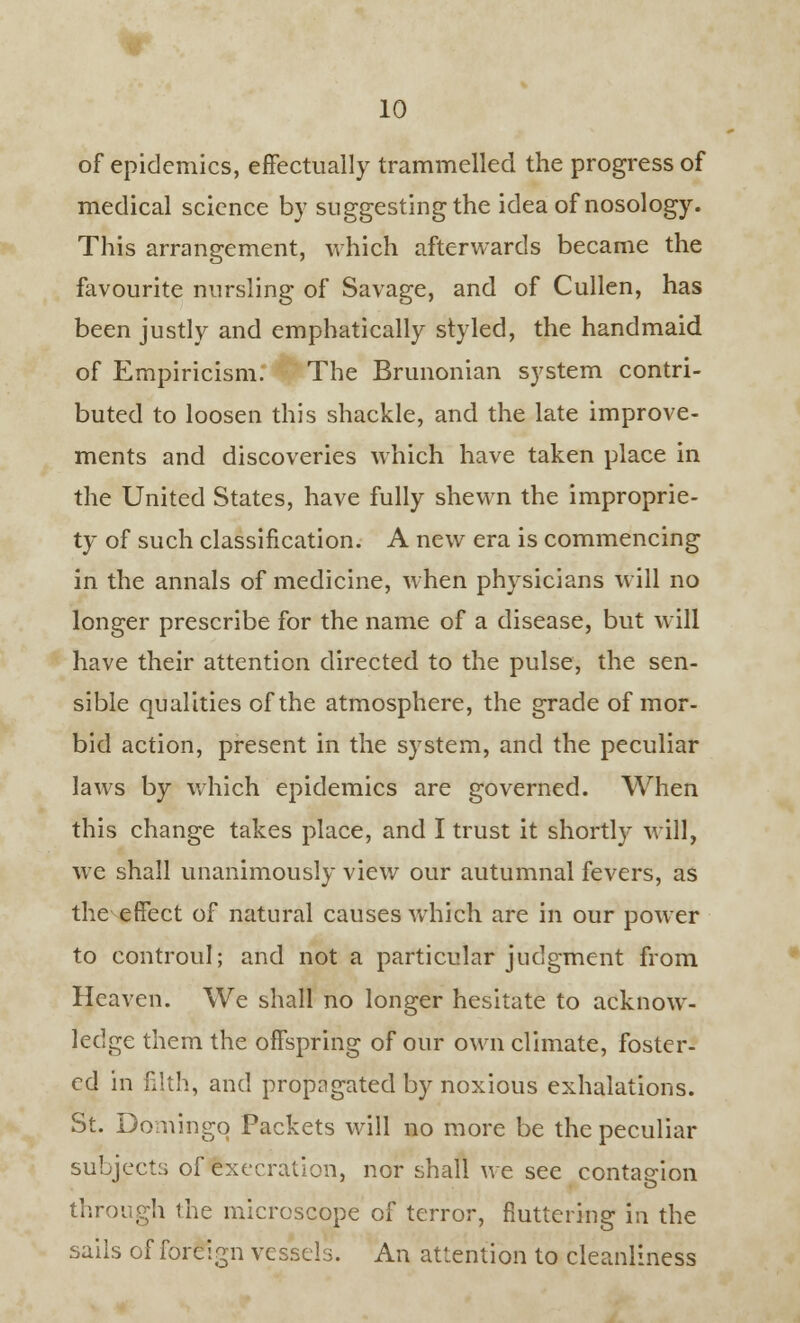 of epidemics, effectually trammelled the progress of medical science by suggesting the idea of nosology. This arrangement, which afterwards became the favourite nursling of Savage, and of Cullen, has been justly and emphatically styled, the handmaid of Empiricism. The Brimonian system contri- buted to loosen this shackle, and the late improve- ments and discoveries which have taken place in the United States, have fully shewn the improprie- ty of such classification. A new era is commencing in the annals of medicine, when physicians will no longer prescribe for the name of a disease, but will have their attention directed to the pulse, the sen- sible qualities of the atmosphere, the grade of mor- bid action, present in the system, and the peculiar laws by which epidemics are governed. When this change takes place, and I trust it shortly will, we shall unanimously view our autumnal fevers, as the effect of natural causes which are in our power to controul; and not a particular judgment from Heaven. We shall no longer hesitate to acknow- ledge them the offspring of our own climate, foster- ed in filth, and propagated by noxious exhalations. St. Domingo Packets will no more be the peculiar subjects of execration, nor shall we see contagion through the microscope of terror, fluttering in the sails of foreign vessels. An attention to cleanliness