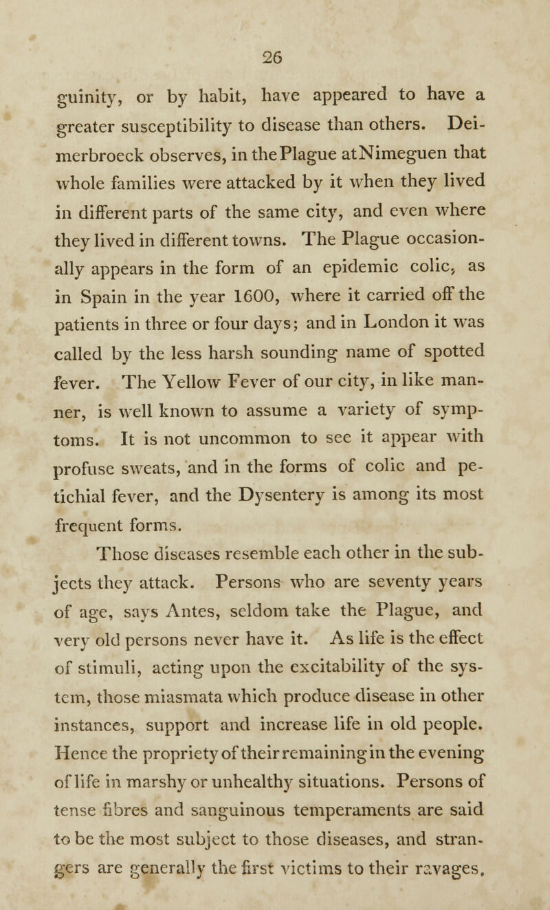 guinity, or by habit, have appeared to have a greater susceptibility to disease than others. Dei- merbroeck observes, in the Plague atNimeguen that whole families were attacked by it when they lived in different parts of the same city, and even where they lived in different towns. The Plague occasion- ally appears in the form of an epidemic colic, as in Spain in the year 1600, where it carried off the patients in three or four days; and in London it was called by the less harsh sounding name of spotted fever. The Yellow Fever of our city, in like man- ner, is well known to assume a variety of symp- toms. It is not uncommon to see it appear with profuse sweats, and in the forms of colic and pe- tichial fever, and the Dysentery is among its most frequent forms. Those diseases resemble each other in the sub- jects they attack. Persons who are seventy years of age, says Antes, seldom take the Plague, and very old persons never have it. As life is the effect of stimuli, acting upon the excitability of the sys- tem, those miasmata which produce disease in other instances, support and increase life in old people. Hence the propriety of their remaining in the evening of life in marshy or unhealthy situations. Persons of tense fibres and sanguinous temperaments are said to be the most subject to those diseases, and stran- gers are generally the first victims to their ravages.