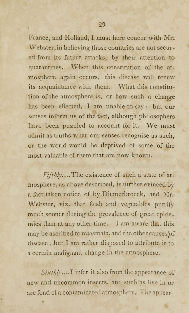 Webster, in believing those countries are not secur- ed from its future attacks, by their attention to quarantines. When this constitution of the at- mosphere again occurs, this disease will renew its acquaintance with them. What this constitu- tion of the atmosphere is, or how such a change has been effected, I am unable to say ; but our senses inform us of the fact, although philosophers have been puzzled to account for it. We must admit as truths what our senses recognise as such, or the world would be deprived of some of the most valuable of them that are now known. Fifthly....The. existence of such a state of at- mosphere, as above described, is further evinced by a fact taken notice of by Diemerbroeck, and Mr- Webster, viz. that flesh and vegetables putrify much sooner during the prevalence of great epide- mics than at any other time. I am aware that this may be ascribed to miasmata, and the other causes 'of disease ; but I am rather disposed to attribute it to, a certain malignant change in the atmosphere. Sixthly....I infer it also from the appearance of new and uncommon insects, and such as live in or are fond of a contaminated atmosphere, The appear-