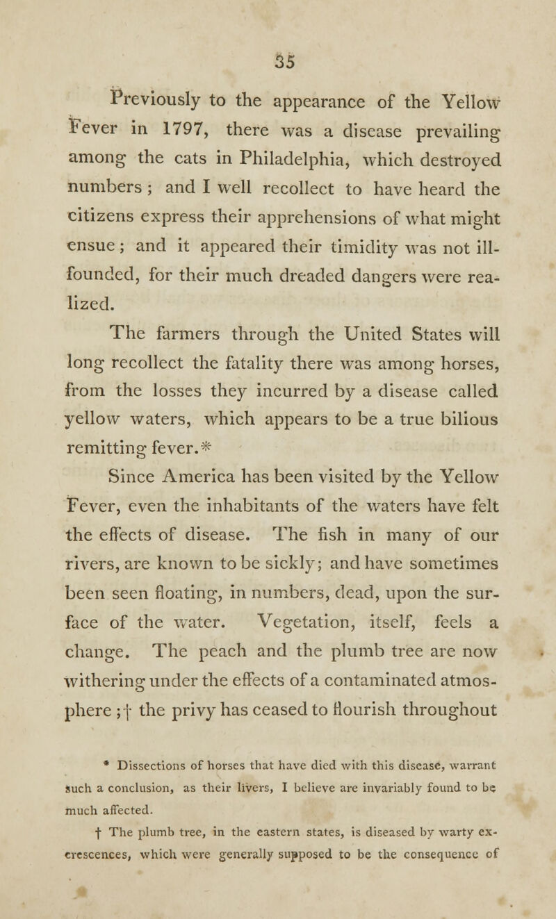 Previously to the appearance of the Yellow Fever in 1797, there was a disease prevailing among the cats in Philadelphia, which destroyed numbers; and I well recollect to have heard the citizens express their apprehensions of what might ensue ; and it appeared their timidity was not ill- founded, for their much dreaded dangers were rea- lized. The farmers through the United States will long recollect the fatality there was among horses, from the losses they incurred by a disease called yellow waters, which appears to be a true bilious remitting fever.* Since America has been visited by the Yellow Fever, even the inhabitants of the waters have felt the effects of disease. The fish in many of our rivers, are known to be sickly; and have sometimes been seen floating, in numbers, dead, upon the sur- face of the water. Vegetation, itself, feels a change. The peach and the plumb tree are now withering under the effects of a contaminated atmos- phere ;f the privy has ceased to flourish throughout * Dissections of horses that have died with this disease, warrant Such a conclusion, as their livers, I believe are invariably found to be much affected. f The plumb tree, in the eastern states, is diseased by warty ex- crescences, which were generally supposed to be the consequence of