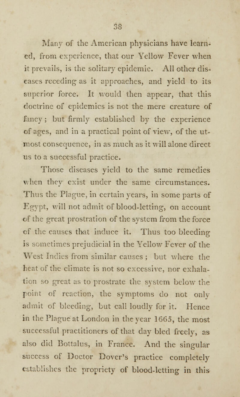 Many of the American physicians have learn- ed, from experience, that our Yellow Fever when it prevails, is the solitary epidemic. All other dis- eases receding as it approaches, and yield to its superior force. It would then appear, that this doctrine of epidemics is not the mere creature of fancy ; but firmly established by the experience of ages, and in a practical point of view, of the ut- most consequence, in as much as it will alone direct us to a successful practice. Those diseases yield to the same remedies when they exist under the same circumstances. Thus the Plague, in certain }*ears, in some parts of Egypt, will not admit of blood-letting, on account cf the great prostration of the system from the force of the causes that induce it. Thus too bleeding is sometimes prejudicial in the Yellow Fever of the West Indies from similar causes ; but where the heat of the climate is not so excessive, nor exhala- tion so great as to prostrate the system below the point of reaction, the symptoms do not only admit of bleeding, but call loudly for it. Hence in the Plague at London in the year 1665, the most successful practitioners of that day bled freely, as also did Bottalus, in France. And the singular success of Doctor Dover's practice completely establishes the propriety of blood-letting in this