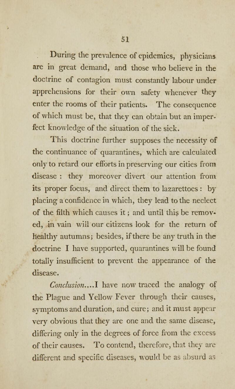 During the prevalence of epidemics, physicians are in great demand, and those who believe in the doctrine of contagion must constantly labour under apprehensions for their own safety whenever they enter the rooms of their patients. The consequence of which must be, that they can obtain but an imper- fect knowledge of the situation of the sick. This doctrine further supposes the necessity of the continuance of quarantines, which are calculated only to retard our efforts in preserving our cities from disease : they moreover divert our attention from its proper focus, and direct them to lazarettoes : by placing a confidence in which, they lead to the neclect of the filth which causes it; and until this be remov- ed, in vain will our citizens look for the return of healthy autumns; besides, if there be any truth in the doctrine I have supported, quarantines will be found totally insufficient to prevent the appearance of the disease. Conclusion....! have now traced the analogy of the Plague and Yellow Fever through their causes, symptoms and duration, and cure; and it must appear very obvious that they are one and the same disease, differing only in the degrees of force from the excess of their causes. To contend, therefore, that they are different and specific diseases, would be as absurd as