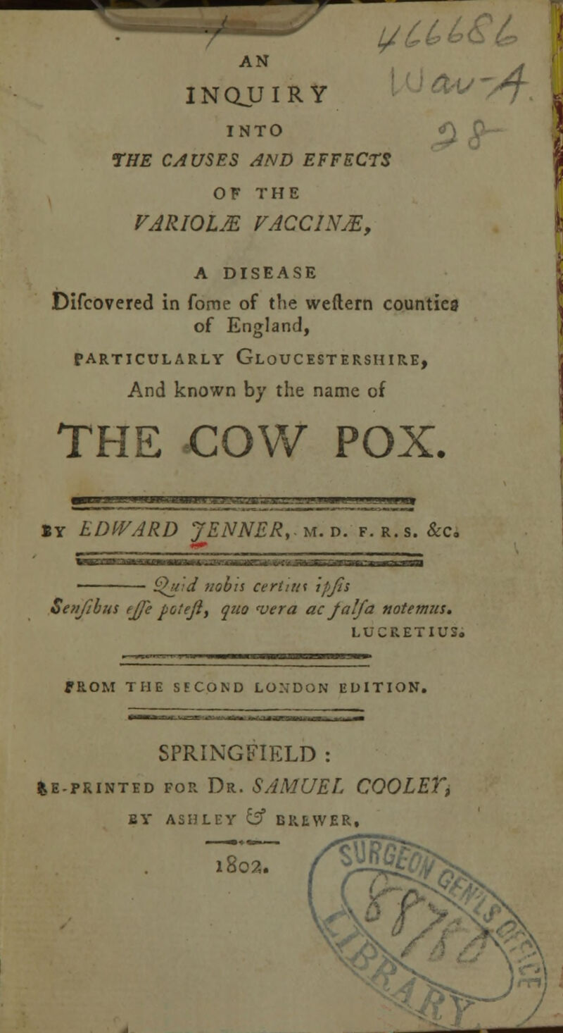 AN . INQUIRY T. I INTO *\ THE CAUSES AND EFFECTS OF THE VARIOLM VACCINA, \ A DISEASE \ Difcovered in fome of tlie weftern counties of England, PARTICULARLY GLOUCESTERSHIRE, And known by the name of THE COW POX. I'rFPium m i 'i ii ¥i»l i ..j.im SY EDWARD JENNER,m.». f. r.s. &c. {Quid nobis certnn ipjis Senfibus ejfe foteji, quo 'vera acJalfa notemns. LUCRETIUS. ffhOM THE SECOND LONDON EDITION. SPRINGFIELD : feE-PRINTED for Dr. SAMUEL COOLET, BY ASHLEY y BREWER. 1802,. r^