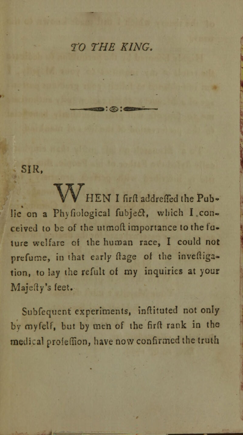 TO THE KING. SIR, Wi HEN I firf! addrefTed the Pub- lic on a Ph}fiological fubjecl, which I.con- ceived lo be of the utmoft importance to the fu- ture welfare cf the human race, I could not prefume, in that early ftage of the invefliga- tion, to lay the refult of my inquiries at your Majefty's feet. Subfequent experiments, inftiiuted not only by myfelf, but by men of the firft rank in the medical profeffion, have now confirmed the truth
