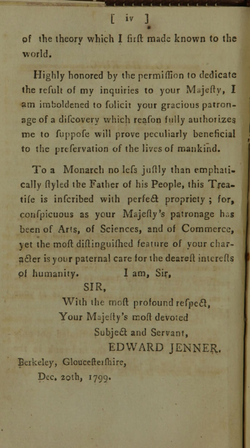 pf the theory which I fnfl: made known to the world. Highly honored by the permiffion to dedicate the refult of my inquiries to your Majefty, I am imholdened to folicit your gracious patron- age of a difcovery which reafon fully authorizes me to fuppofe will prove peculiarly beneficial to the prefervation of the lives of mankind. To a Monarcli no lefs juflly than emphati- cally ftyled the Father of his People, this Trea- tife is inferibed with perfect propriety ; for, confpicuous as your Majefiy's patronage h„s been of Arts, of Sciences, and of Commerce, yet the moft diflinguifhcd feature of your char- acter is your paternal care for the deareft interefls pi humanity. I am, Sir, SIR, With the moft profound refpedt, Your M^jefty's moft devoted Subject and Servant, EDWARD JENNER. Berkeley, Gloucefteifhire, Dec. 20th, 1799.