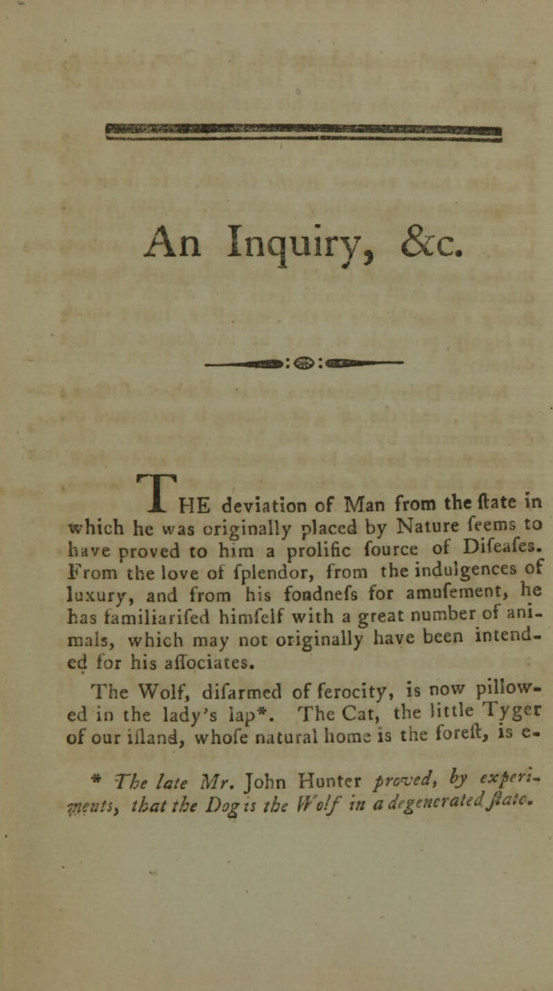 An Inquiry, &c. :<©:« A HE deviation of Man from the ftate in which he was originally placed by Nature feems to have proved to him a prolific fource of Difeafes. From the love of fplendor, from the indulgences of luxury, and from his foadnefs for amufement, he has familiarifed himfelf with a great number of ani- mals, which may not originally have been intend- ed for his aflociates. The Wolf, difarmed of ferocity, is now pillow- ed in the lady's lap*. The Cat, the little Tyger of our illand, whofe natural home is the foreft, is e- * The late Mr. John Hunter proved, hy exferl. Tiests, that the Dog is the Wolf 'in a degenerated fiaic.