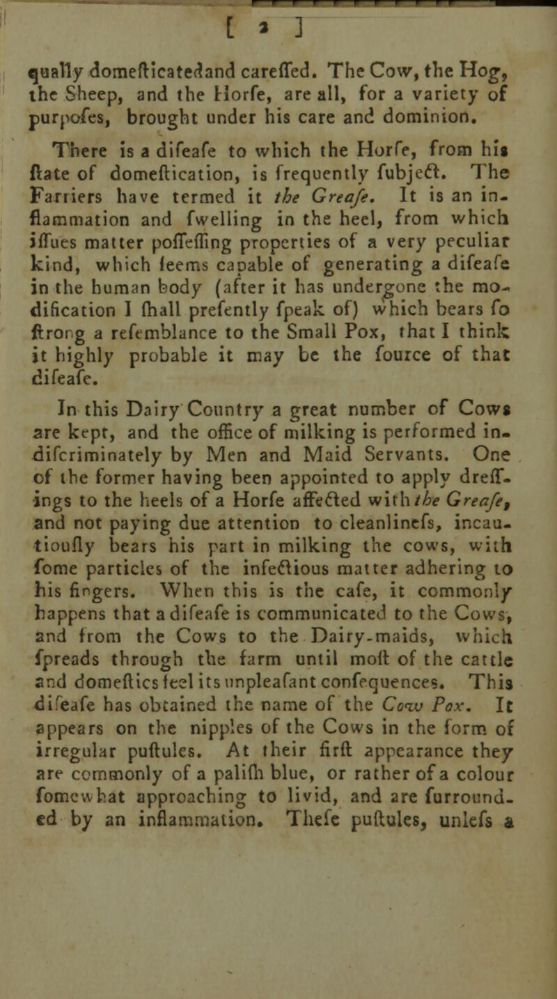 [ » ] qually domefticatectand carefled. The Cow, the Hog, the Sheep, and the Horfe, are all, for a variety of purpofes, brought under his care and dominion. There is a difeafe to which the Horfe, from his ftate of domeftication, is frequently fubjedt. The Farriers have termed it the Greafe. It is an in- flammation and fwelling in the heel, from which iffues matter pofiefling properties of a very peculiar kind, which feems capable of generating a difeafe in the human body (after it has undergone the mo- dification 1 fhall prefently fpeak of) which bears fo ftror.g a reftmblance to the Small Pox, that I think it highly probable it may be the fource of that difeafe. In this Dairy Country a great number of Cowg are kept, and the office of milking is performed in- difcriminately by Men and Maid Servants. One of the former having been appointed to apply dreff- ■ings to the heels of a Horfe affecled withthe Greafe, and not paying due attention to cleanlinefs, incau- tioufly bears his part in milking the cows, with fome particles of the infectious matter adhering to his fingers. When this is the cafe, it commonly happens that a difeafe is communicated to the Cows, and from the Cows to the Dairy-maids, which fpreads through the farm until moil of the cattle and domefticsleel itsunpleafant confequences. This di.'eafe has obtained the name of the Coiv Pox. It appears on the nipples of the Cows in the form of irregular puftules. At their firft appearance they are commonly of a palilh blue, or rather of a colour fomewhat approaching to livid, and are furround- cd by an inflammation. Thefe puftules, unlefs a