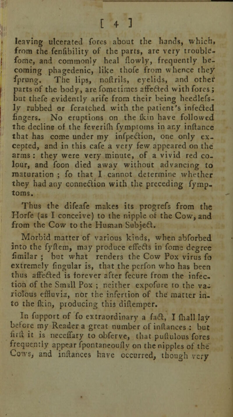 leaving ulcerated fores about the hands, which, from the fenfibility of the parts, are very troublc- fome, and commonly heal flowly, frequently be- coming phagedenic, like thofe from whence they fprung. The lips, noftrils, eyelids, and other parts of the body, are fometimes affected with fores ; but thefc evidently arife from their being heedlefs- \y rubbed or fcratched with the patient's infected fingers. No eruptions on the fkin have followed the decline of the feverifh fymptotns in any inftance that has come under my infpection, one only ex- cepted, and in this cafe a very few appeared on the arms : they were very minute, of a vivid red co- lour, and foon died away without advancing to maturation; fo that I cannot determine whether they had any connection with the preceding fymp- toms. Thus the difeafe makes its progrefs from the Horfe (as I conceive) to the nipple of the Cow, and from the Cow to the Human Subject. Morbid matter of various kinds, when abforbed into the fyftem, may produce effects in fomo degree fimilar ; but what renders the Cow Pox virus fo extremely fingular is, that the perfon who has been thus affected is forever after fecure from the infec- tion of the Small Pox ; neither expofure to the va- riolous effluvia, nor the infertion of the matter in- to the fkin, producing this diftemper. In fupport of fo extraordinary a fact, I fhall lay- before my Reader a great number of inftances : but full it is neceffary to obferve, that puftulous fores frequently appear fpontaneoufly on the nipples of the Cows, and inftances have occurred, though very