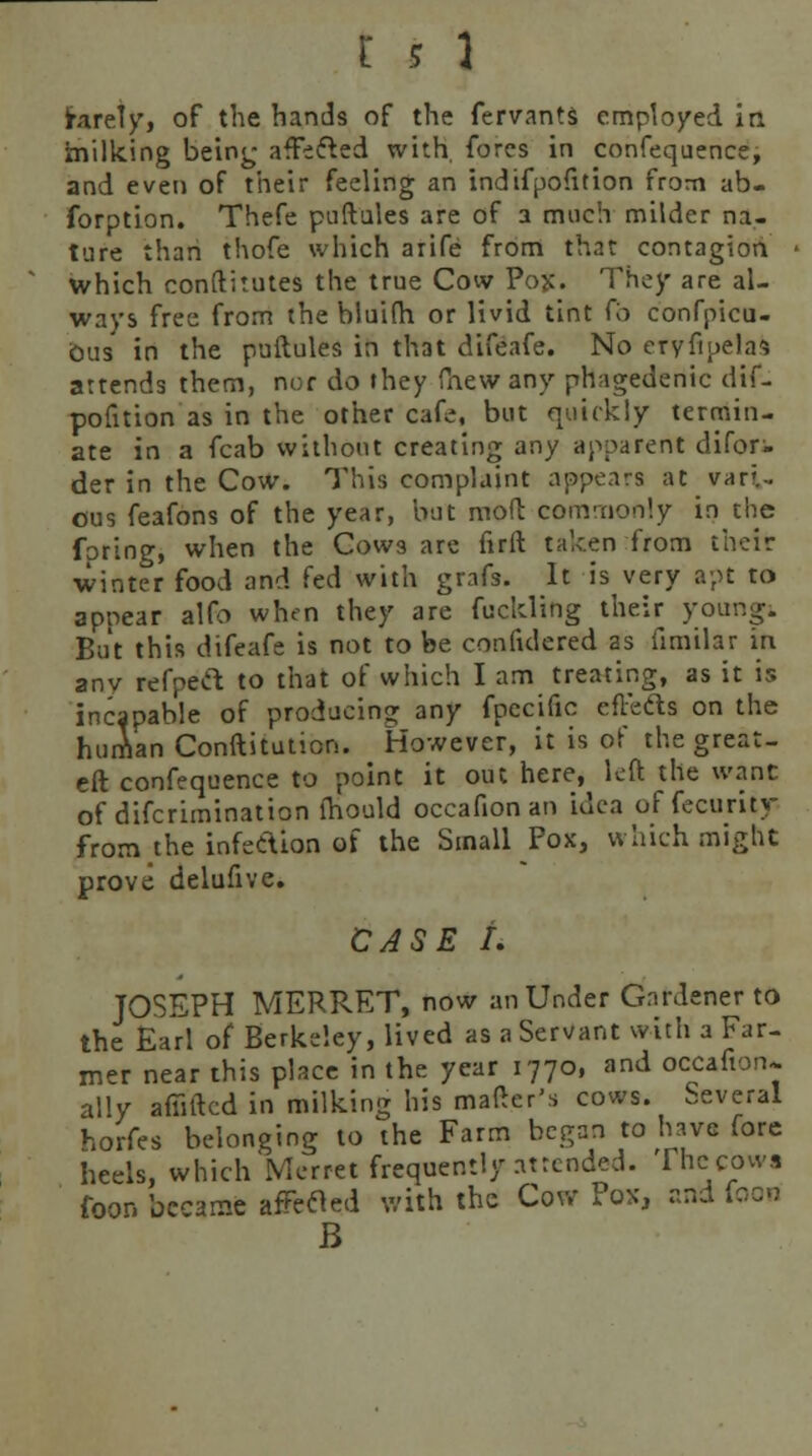 (rarely, of the hands of the fervants employed in milking being affected with, fores in confequence, and even of their feeling an indifpofition from ab- forption. Thefe puftules are of a much milder na- ture than thofe which arife from that contagion which conftitutes the true Cow Pojc. They are al- ways free from the blui(h or livid tint (h confpicu- ous' in the puftules in that difeafe. No eryfipelas attends them, nor do they (hew any phagedenic dif- pofition as in the other cafe, but quickly termin- ate in a fcab without creating any apparent difor- der in the Cow. This complaint appears at vari- ous feafons of the year, but mod commonly in the (bring, when the Cows are firft taken from their ■winter food and fed with grafs. It is very apt to appear alfo when they are fuckling their young. But this difeafe is not to be confulered as iimilar in any refpeft to that of which I am treating, as it is incapable of producing any fpecific cflefts on the human Conftiiution. However, it is of the great- eft confequence to point it out here, left the want of difcrimination lhould occafion an idea of fecurity from the infecYion of the Small Pox, which might prove delufive. CASE A JOSEPH MERRET, now an Under Gardener to the Earl of Berkeley, lived as a Servant with a Far- mer near this place in the year 1770, and occafion* ally afiiftcd in milking his matter's cows. Several horfes belonging to the Farm began to hava fore heels, which Merret frequently attended. The cows foor. became afFetfed with the Cow Pox, and foon B