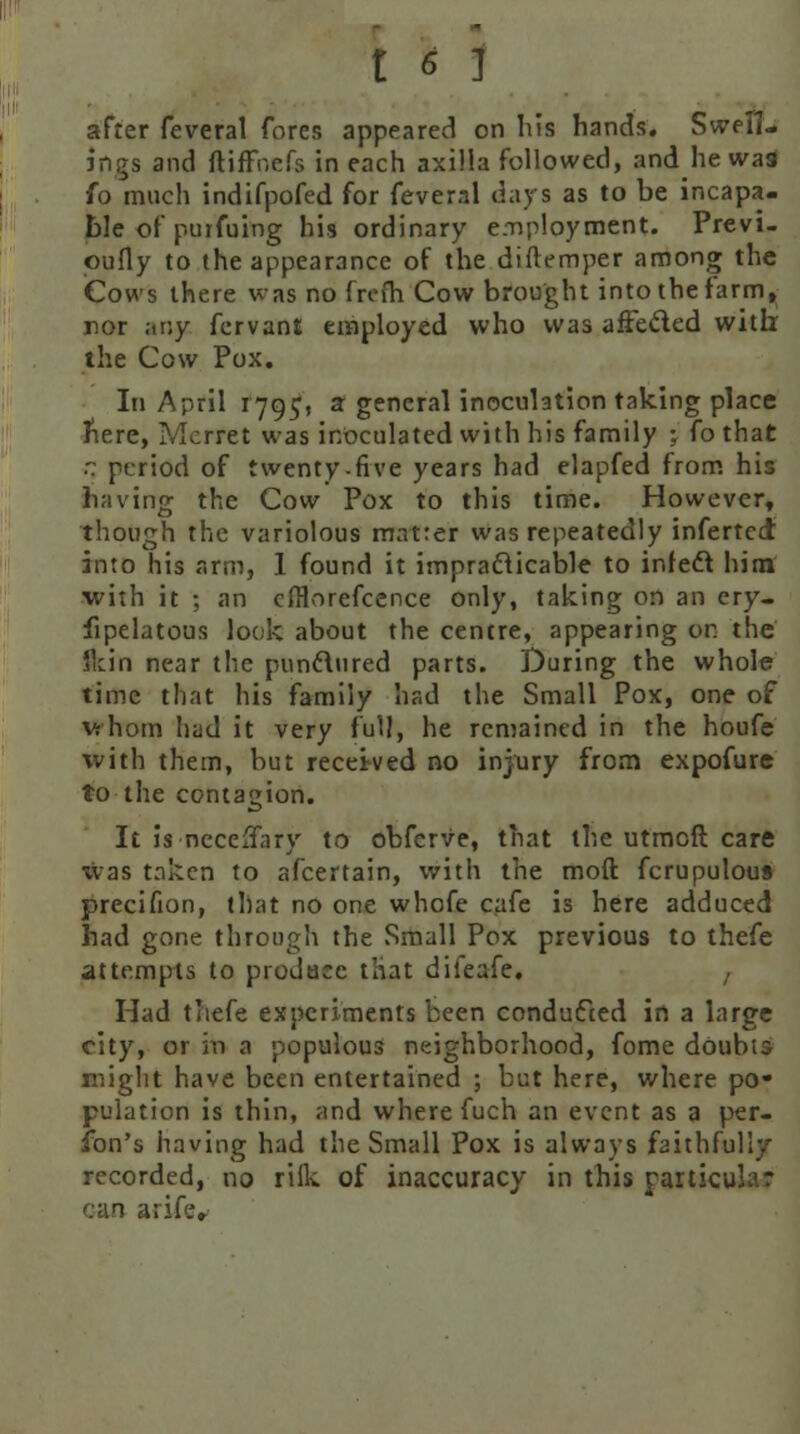after feveral fores appeared on Ms hands. Swell- ings and ftiffoefs in each axilla followed, and he wa9 fo much indifpofed for feveral days as to be incapa- ble of puifuing his ordinary employment. Previ- oufly to the appearance of the diftemper among the Cows there was no from Cow brought into the farm, nor any fervant employed who was affected with the Cow Pox. In April iyg^, a general inoculation taking place here, Mcrret was inoculated with his family ; fo that  period of twenty-five years had elapfed from his having the Cow Pox to this time. However, though the variolous matrer was repeatedly infertcd into his arm, 1 found it impracticable to infect hirn with it ; an cfllorefcence only, taking on an ery- sipelatous look about the centre, appearing on the 'kin near the punctured parts. During the whole time that his family had the Small Pox, one of vrhom had it very full, he remained in the houfe ■with them, but received no injury from expofure to the contagion. It is necelfary to obferve, that the utmoft care was taken to afcertain, with the moft fcrupulous precifion, that no one whofe cafe is here adduced had gone through the Small Pox previous to thefe attempts to produce that dileafe. Had thefe experiments been conducted in a large city, or in a populous neighborhood, fome doubis might have been entertained ; but here, where po- pulation is thin, and where fuch an event as a per- son's having had the Small Pox is always faithfully recorded, no riik of inaccuracy in this rarticuhr can arife»