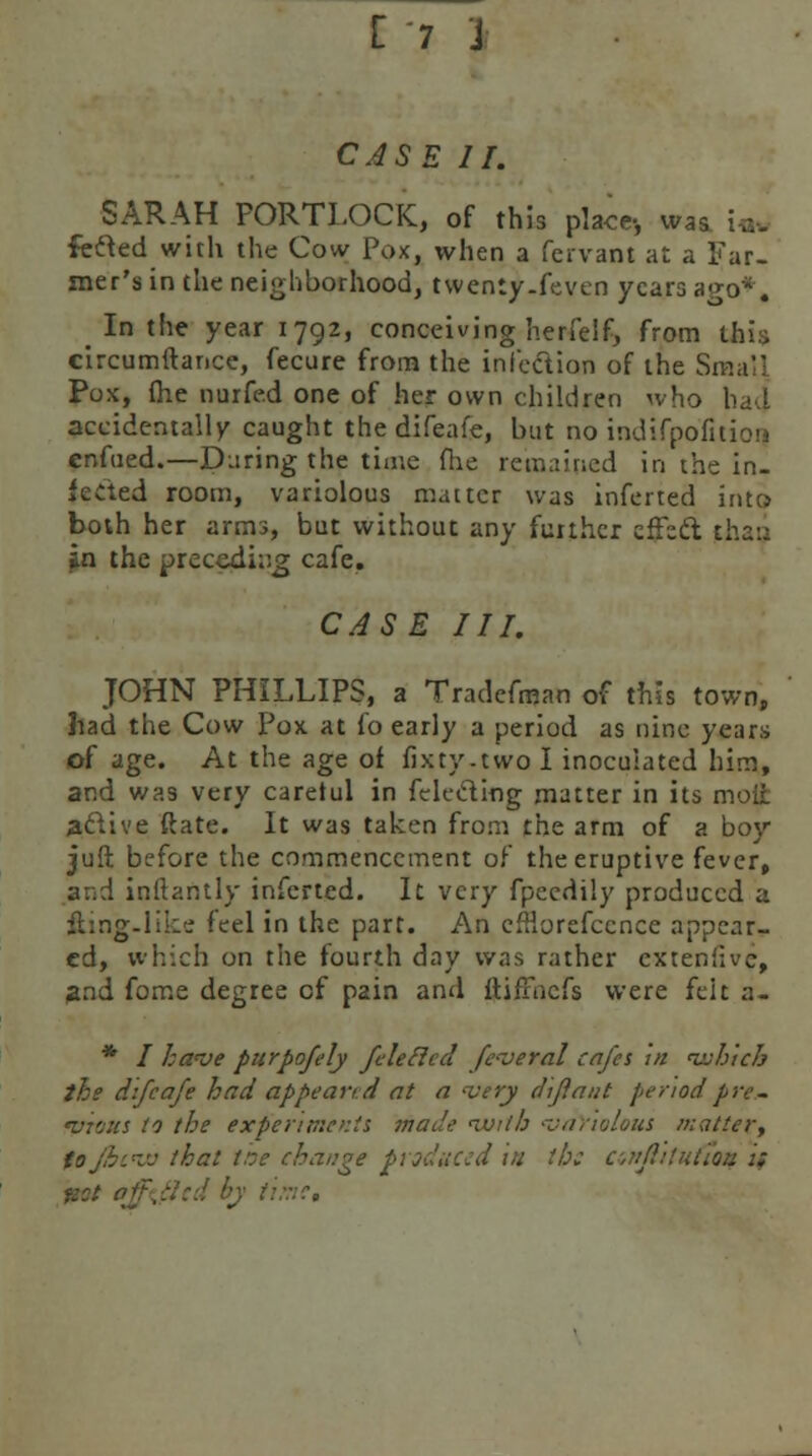 CASE II. SARAH PORTLOCK, of this place-, was fefted with the Cow Pox, when a fcrvant at a Far- mer's in the neighborhood, twenly.feven years a^o*. In the year 1792, conceiving herfelf, from this circumftance, fecure from the infection of the Small Pox, (he nurfe.d one of her own children who had accidentally caught thedifeal'e, but no indifpolitiou enfued.—During the time flie remained in the in- fected room, variolous matter was inferted into both her arms, but without any further effsd thai: in the preceding cafe. CASE III. JOHN PHILLIPS, a Tradefman of this town, had the Cow Pox at fo early a period as nine years of age. At the age of fixty-two I inoculated him, and was very careful in felecting matter in its moft a&ive ftate. It was taken from the arm of a boy juft before the commencement of the eruptive fever, ar.d inftantly inferted. It very fpecdiiy produced a fting-like feel in the part. An efHorefccnce appear- ed, which on the fourth day was rather cxteniivc, and fome degree cf pain and ftifFacfs were feit a- * / have purpofely feleftccl fcveral cafes in which the difeafe had appear, d at a very dijiant period pre- vrous to the experiments made VJith •variolous matter, toj&cw that the change produced in tb: cwi/I.'tntio:: ::