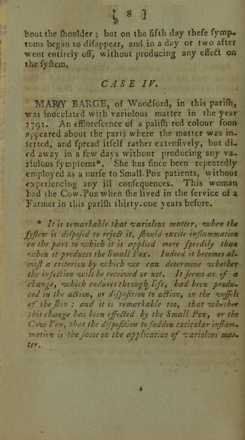 ;8 ^ bout the fhoolder ; but on the fifth day thefe fymp. toois began to disappear, and in a dvy or two after went entirely off, without producing any effect op the fyftein, CASE IF. MAWY BARGE, of Woodford, in this parifh, ■was inoculated with variolous matter in the year 1791. An efflorefcence of a palifh red colour foon speared about the parts where the matter was in- serted, and fpread itfelf rather extenfively, but di- ed away in a few days without producing any va- riolous fympioms*. She has fince been repeatedly en-ployed as a nurfe to Small-Pox patients, without experiencing any ill confequences. This woman hr.:d the Cow-Pox when (he lived in the fcrvice of a Farmer in this parifh thirty.one years before. * // is temarlable that 'variolous ?natttr, ivhen the fyjlem is difpojtd to rejed it, Jhould excite inflammation, en the part to which it is applied more Jptedily than *wbeh it produces the Small Pox. Indeed it becomes al- rtift a criterion by which w can determine whether ike injefiion will be received or vet. It Jeans as if a change, nvhich endures through life, had been produ- ced in the adion, or dijpofitian to aft ton, in the <veffels cf thejkm : and it it remarkable too, that whether this change has ban effeded by the Small Pcx, or the Cow Pox, that the dijpojttion tojudden cuticular inflam- mation is the fame on the application of fariehut mat- ter,