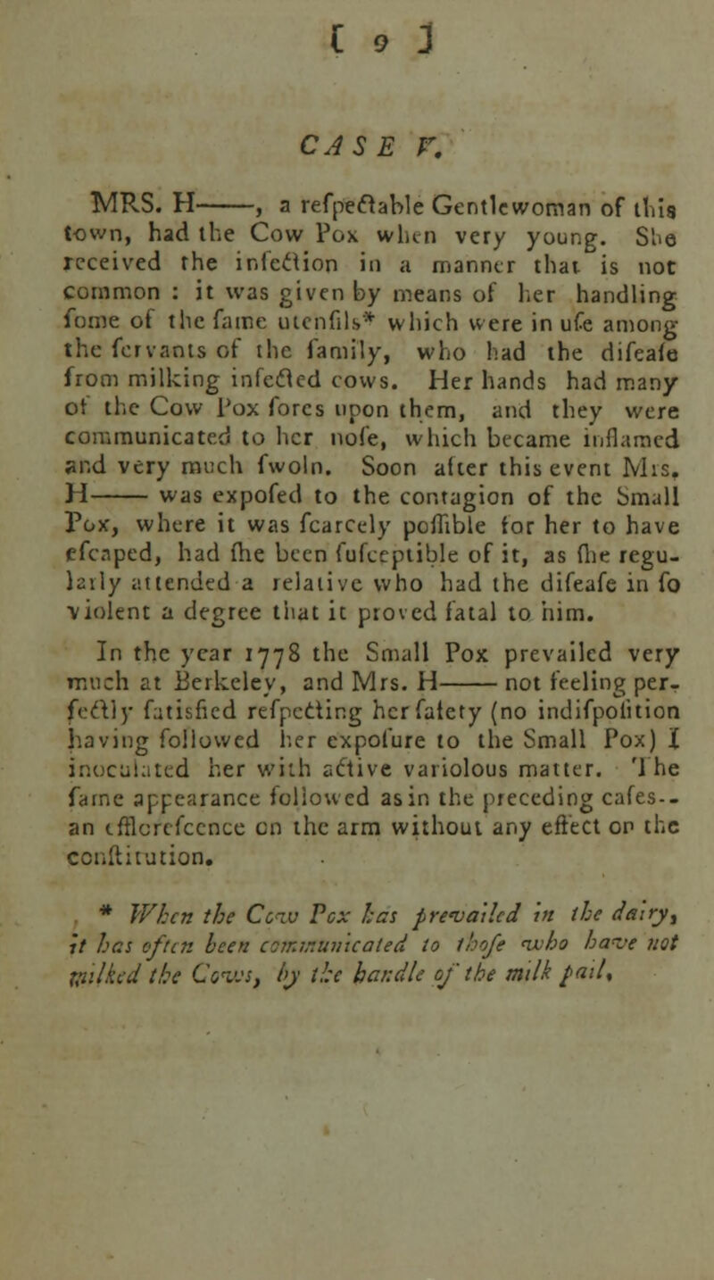 CASE V. MRS. H , a refpeflable Gentlewoman of this town, had the Cow Pox when very young. Siio received the infection in a manner that is not common : it was given by means of her handling fome of the fame uicnfils* which were in ufe among the fervants of the family, who had the difeaie from milking infected cows. Her hands had many of the Cow pox fores upon them, and they were communicated to her nofe, which became inflamed ;u-.d very much fwoln. Soon after this event Mis. H was expofed to the contagion of the Small Pox, where it was fcarcely poflible for her to have efenped, had me been fufceptible of it, as (lie regu- larly attended a relative who had the difeafe in fo •violent a degree that it proved fatal to him. In the year 1778 the Small Pox prevailed very much at Eerkeley, and Mrs. H not feeling per- fectly Titisfied refpcciir.g herfalety (no indifpofuion having followed her expofure to the Small Pox) X inoculated her with aftive variolous matter. '1 he fame appearance followed as in the preceding cafes-- an tfflcrcfccnce en the arm without any effect op the ccnllitution. . * When the Cciv Vex has prevailed in the dairy, it has of an been communicated to thofe nvho haz'e not Wilkcd the Cows, by the handle of the milk pail,