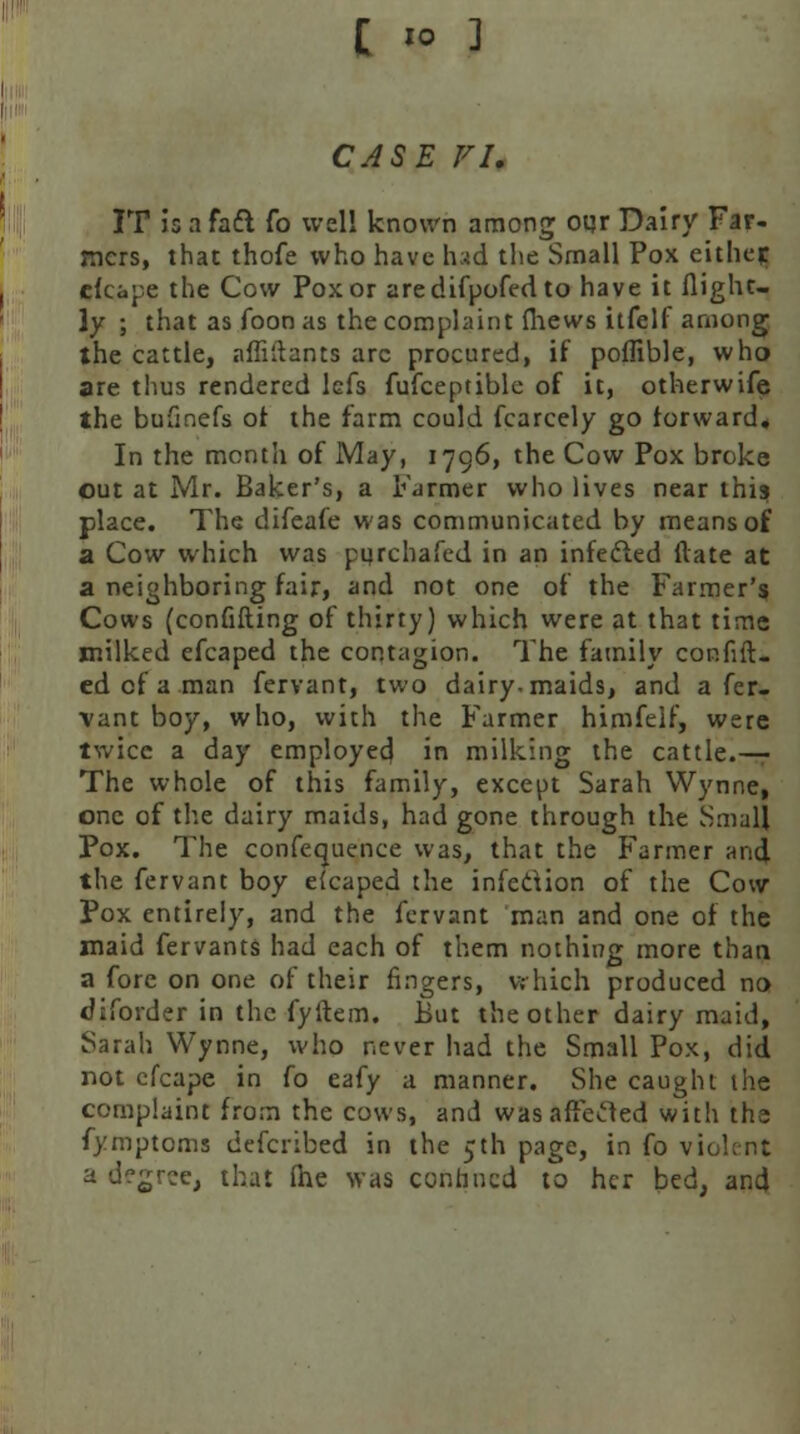 C «o ] CASE FI. IT is a fact fo well known among oqr Dairy Ear- ners, that thofe who have had the Small Pox either efcape the Cow Pox or aredifpofed to have it (light- ly ; that as foon as the complaint (hews itfelf among the cattle, afMants arc procured, if poffible, who are thus rendered lefs fufceptible of it, otherwife the bufmefs of the farm could fcarcely go forward* In the month of May, 1796, the Cow Pox broke out at Mr. Baker's, a Farmer who lives near this place. The difeafe was communicated by means of a Cow which was purchafed in an infected Hate at a neighboring fair, and not one of the Farmer's Cows (confifting of thirty) which were at that time milked efcaped the contagion. The family confift- ed of a man fervant, two dairy, maids, and a fer- vant boy, who, with the Farmer himfelf, were twice a day employed in milking the cattle.—- The whole of this family, except Sarah Wynne, one of the dairy maids, had gone through the Small Pox. The confequence was, that the Farmer and the fervant boy efcaped the infection of the Cow Pox entirely, and the fervant man and one of the maid fervants had each of them nothing more than a fore on one of their fingers, which produced no cJiforder in the fyftem. But the other dairy maid, Sarah Wynne, who never had the Small Pox, did not cfcape in (o eafy a manner. She caught the complaint from the cows, and was altered with the fymptoms defcribed in the 5th page, in fo violent a degree, that (he was confined to her bed, and