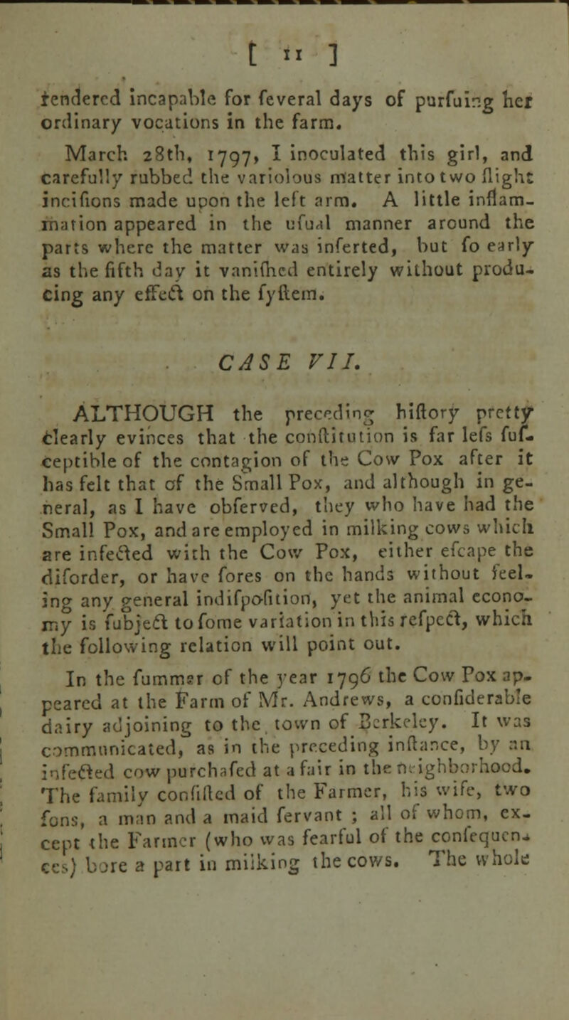 t *I ] tendered incapable for feveral days of purfuing her ordinary vocations in the farm. March 28th, 1797, I inoculated this girl, and carefully rubbed the variolous matter into two flight incifions made upon the left arm. A little inflam- mation appeared in the ufual manner around the parts where the matter was inferted, but fo early as the fifth day it vanimed entirely without produ- cing any effect on the fyftem. CASE VII. ALTHOUGH the preceding hiftory pretty- Clearly evinces that the conftitution is far Iefs fuf- ceptible of the contagion of the Cosv Pox after it has felt that of the Small Pox, and although in ge- neral, as I have obferved, they who have had the Small Pox, and are employed in milking cows which are infected with the Cow Pox, either efcape the diforder, or have fores on the hands without feel- ing any general indifpofition, yet the animal econo- my is fubjett tofome variation in this refpecl, which the following relation will point out. In the fummsr of the year 1796 the Cow Pox ap- peared at the Farm of Mr. Andrews, a confiderab'e dairy adjoining to the town of Berkeley. It was communicated, as in the preceding inftar.ee, by an infecled cow purchafed at a fair in the neighborhood. The family confillcd of the Farmer, his wife, two fons, a man and a maid fervant ; all of whom, ex- cept the Farmer (who was fearful of the confequcn^ ees) bore a part in miiking the cows. The whole