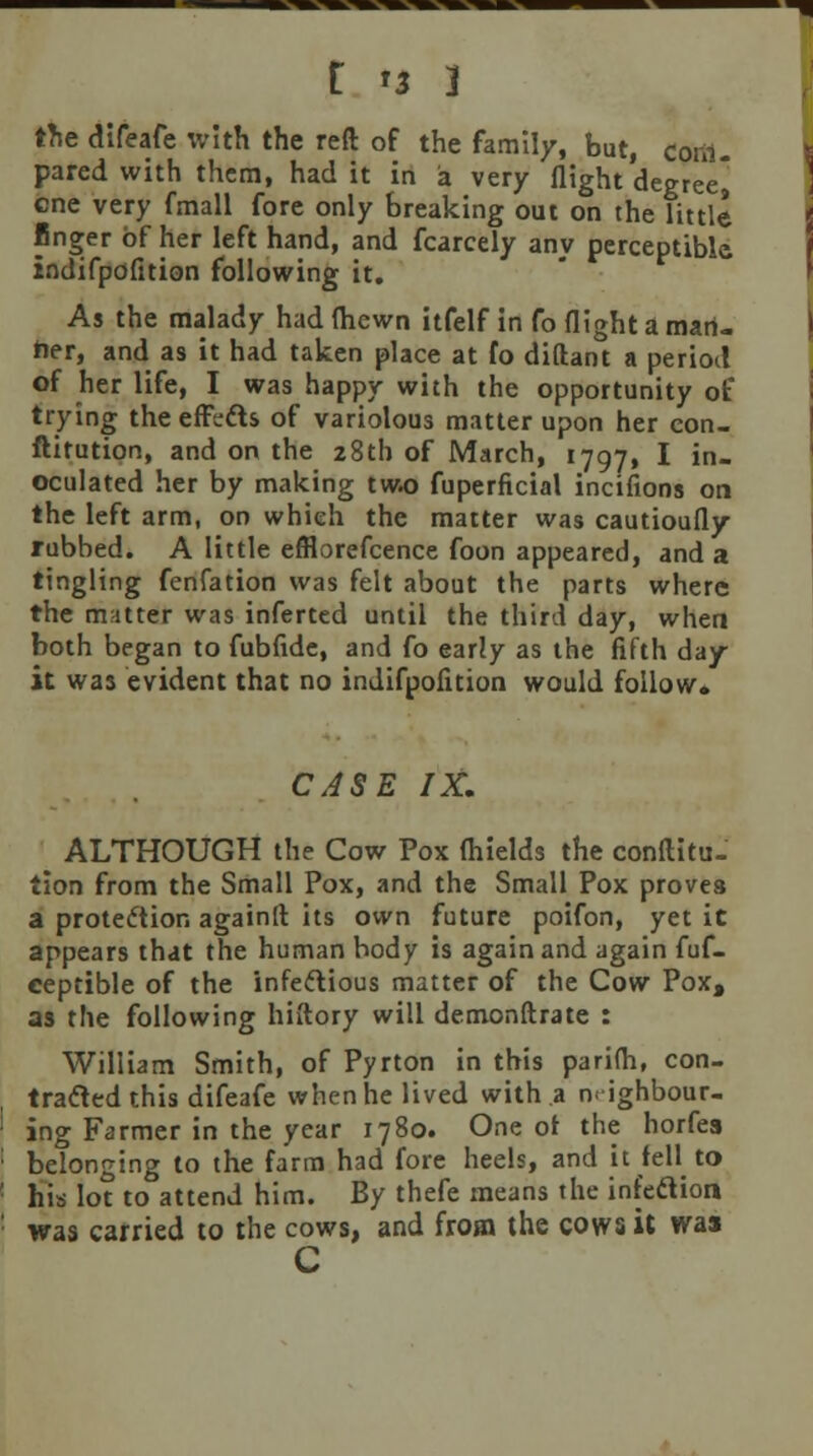 the difeafe with the reft of the family, but, com. pared with them, had it in a very flight degree] cne very fmall fore only breaking out on the little linger of her left hand, and fcarcely any perceptible, indifpofition following it. As the malady had (hewn itfelf in fo flight a man- her, and as it had taken place at fo diftant a period of her life, I was happy with the opportunity of trying the effcfts of variolous matter upon her con- ftitution, and on the 28th of March, 1797, I in- oculated her by making two fuperficial incifions on the left arm, on which the matter was cautioufly rubbed. A little efflorefcence foon appeared, and a tingling fenfation was felt about the parts where the matter was inferted until the third day, when both began to fubfide, and fo early as the fifth day it was evident that no indifpofition would follow. CASE IX. ALTHOUGH the Cow Pox fhields the conftitu- tion from the Small Pox, and the Small Pox proves a protection againft its own future poifon, yet it appears that the human body is again and again fuf- ceptible of the infectious matter of the Cow Pox, as the following hiftory will demonftrate : William Smith, of Pyrton in this parifh, con- tracted this difeafe when he lived with a neighbour- ing Farmer in the year 1780. One ot the horfes belonging to the farm had fore heels, and it fell to his lot to attend him. By thefe means the infeclion was carried to the cows, and from the cows it wa» C