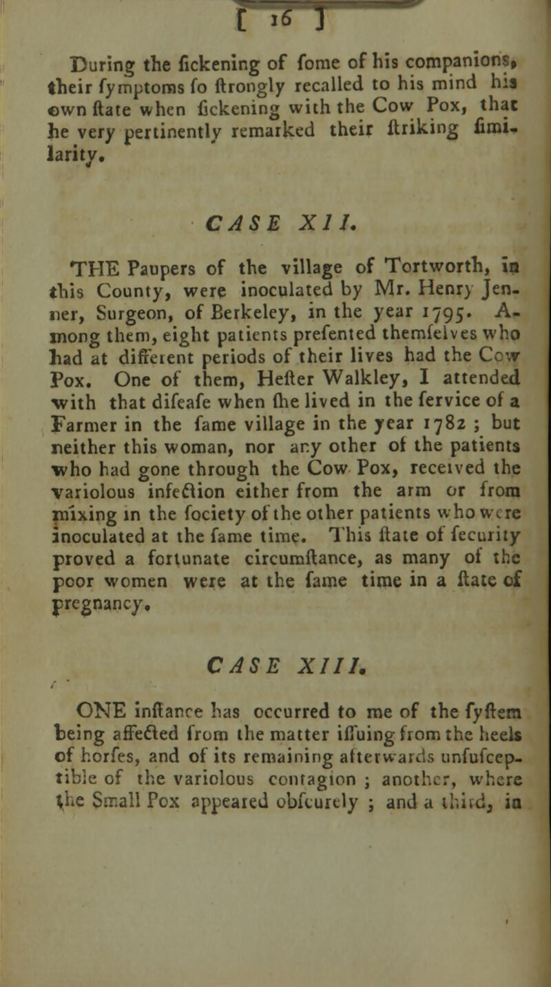 During the fickening of fome of his companions, their fymptoms fo ftrongly recalled to his mind his own ftate when fickening with the Cow Pox, that he very pertinently remarked their (hiking fimi- larity. CASE XII. THE Paupers of the village of Tortworth, in this County, were inoculated by Mr. Henry Jen- ifer, Surgeon, of Berkeley, in the year 1795. A- mong them, eight patients prefented themfelves who had at different periods of their lives had the Ccvr Pox. One of them, Hefter Walkley, I attended with that difeafe when (he lived in the fervice of a Farmer in the fame village in the year 1782 ; but neither this woman, nor any other of the patients who had gone through the Cow Pox, received the variolous infeclion either from the arm or from mixing in the fociety of the other patients who were inoculated at the fame time. This (late of fecurity proved a fortunate circumftance, as many of the poor women were at the fame time in a (late of pregnancy. CASE XIII. ONE inftance has occurred to me of the fyftem being affecled from the matter iffuing from the heels of horfes, and of its remaining afterwards unfufcep- tibie of the variolous contagion ; another, where the Small Pox appeared obfeurcly ; and a thud, ia