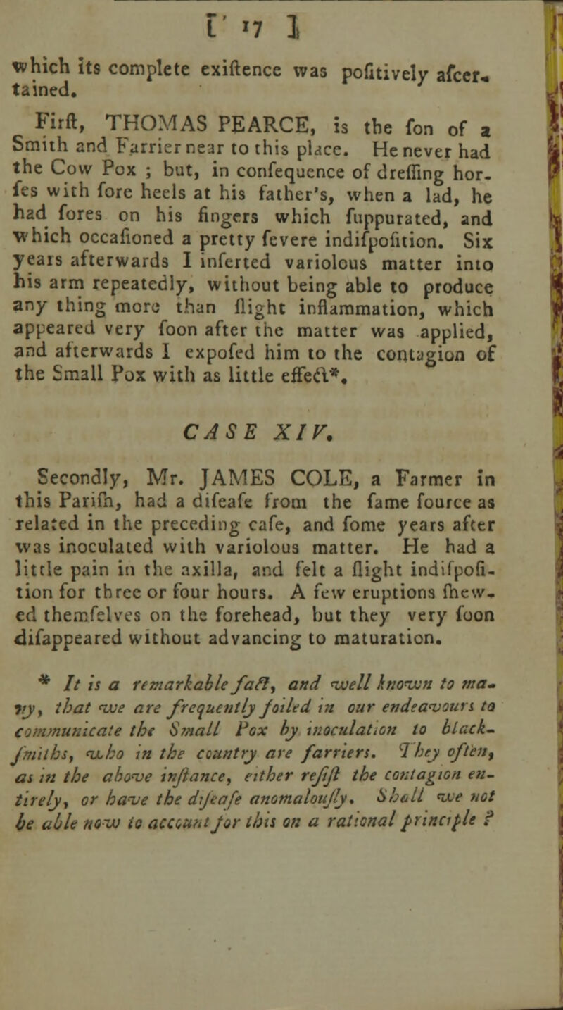 which its complete exiftence was pofitively afcer* tained. Firft, THOMAS PEARCE, is the fori of a Smith and Farrier near to this place. He never had the Cow Pox ; but, in confequence of dreffing hor- fes with fore heels at his father's, when a lad, he had fores on his fingers which fuppurated, and which occafioned a pretty fevere indifpofition. Six years afterwards I inferted variolous matter into his arm repeatedly, without being able to produce any thing more than flight inflammation, which appeared very foon after the matter was applied, and afterwards I expofed him to the contagion of the Small Pox with as little effec\*. CASE XIV, Secondly, Mr. JAMES COLE, a Farmer in this Parifn, had a difeafe from the fame fource as related in the preceding cafe, and fome years after was inoculated with variolous matter. He had a little pain in the axilla, and felt a flight indifpofi- tion for three or four hours. A few eruptions fhew. ed themfelves on the forehead, but they very foon disappeared without advancing to maturation. * It is a remarkable fafi, and well known to ma. vy, that <we are frequently J oiled in our endeavours ta Communicate the i>?nall Fox by inoculation to black- faiths, <u,ho in the country are farriers. 1hey often, as in the above in/lance, either refjl the contagion en- tirely, or have the dijeafe anomaloujly. Hhall tie not be able now to acauntjor this on a rational principle 9