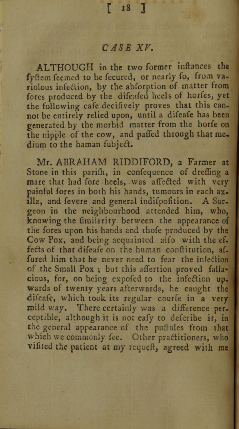 CASE xv. ALTHOUGH in the two former inftances the fyftem feemed to be fecurcd, or nearly fo, fro.n va- riolous infection, by the abfbrption of matter from fores produced by the difeafed heels of horfes, yet the following cafe decifively proves that this can- not be entirely relied upon, until a difeafe has been generated by the morbid matter from the horfe on the nipple of the cow, and pafled through that me. dium to the haman fubjecl. Mr. ABRAHAM RIDDIFORD, a Farmer at Stone in this parifh, in confequence of dreffing a mare that had fore heels, was affected with very painful fores in both his hands, tumours in each ax- illa, and fevere and general indifpofition. A Sur- geon in the neighbourhood attended him, who, knowing the fimiiarity between the appearance of the fores upon his hands and thofe produced by the Cow Pox, and being acquainted alfo with the ef- fects of that difeafe on the human conftitution, af- fured him that he never need to fear the infection of the Small Pox ; but this affertion proved falla- cious, for, on being expofed to the infection up- wards of twenty years afterwards, he caught the difeafe, which took its regular coutfe in a very mild way. There certainly was a difference per- ceptible, although it is not eafy to defcribe it, in the general appearance of the puftules from that which we commonly fee. Other practitioners, who vifited the patient at my requeft, agreed with me