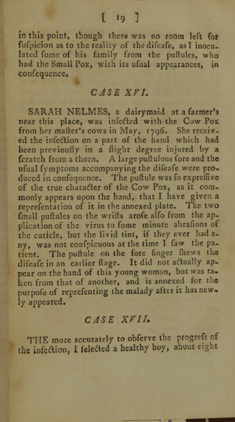 in this point, though thera W2S no room left fof fufpicion as to the reality of thedifeafe, as I inocu- lated fome of his family from the puftules, who had the Small Pox, with its ufual appearances, in confequence. CASE XVI. SARAH NELMES, a dairymaid at a farmer's near this place, was infecled with the Cow Pox from her matter's cows in May, 1796. She receiv- ed the infection on a part of the hand which had been prcvioufly in a flight degree injured by a fcratch from a thorn. A large puftulous fore and the ufual fymptcms accompanying the difcafe were pro- duced in confequence. The puftule was fo exprefiive of the true character of the Cow Pox, as it com- monly appears upon the hand, that I have given a reprefentation of it in the annexed plate. The two fmall puftules on the wrifts arofe alfo from the ap- plication of the virus to fome minute abrafions of the cuticle, but the livid tint, if they ever had a- ny, was not confpicuous at the time I faw the pa- tient. The puftule on the fore finger (hews the difeafe in an earlier ftage. It did not actually ap- pear on the hand of this young woman, but was ta- ken from that of another, and is annexed for the purpofe of reprefenting the malady after it has new- ly appeared. CASE XVIU THE more accurately to obferve the progrefs cf the infeaion, I fdefled a healthy boy, about eight