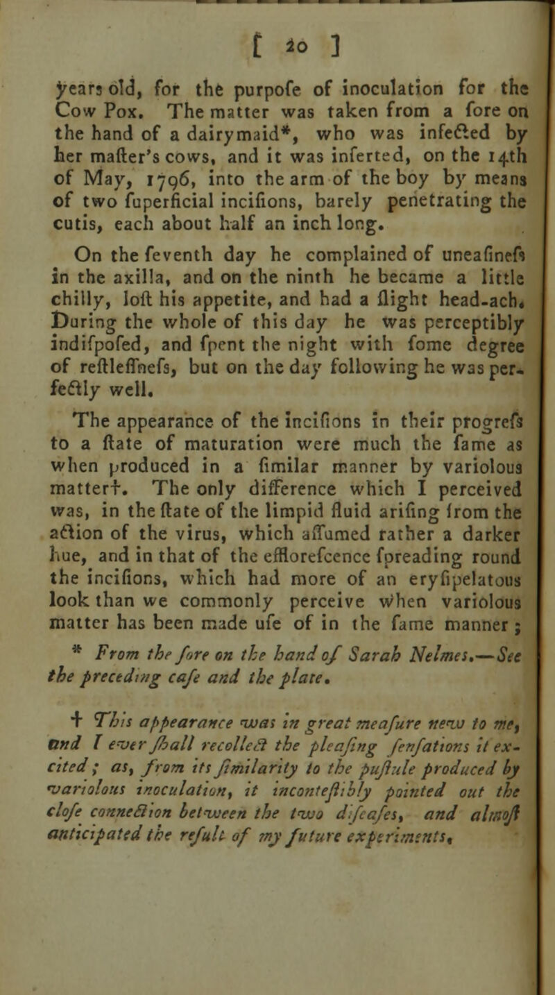 t io ] years old, for the purpofe of inoculation for the Cow Pox. The matter was taken from a fore on the hand of a dairymaid*, who was infected by her matter's cows, and it was inferted, on the 14th of May, 1796, into the arm of the boy by means of two fuperficial incifions, barely penetrating the cutis, each about half an inch long. On the feventh day he complained of uneafineft in the axilla, and on the ninth he became a little chilly, loft his appetite, and had a flight head-acrw During the whole of this day he was perceptibly indifpofed, and fpent the night with fome degree of reftleffhefs, but on the day following he was per* feclly well. The appearance of the incifions in their progrefs to a ftate of maturation were much the fame as when produced in a fimilar manner by variolous mattert. The only difference which I perceived was, in the ftate of the limpid fluid ariflng Irom the aftion of the virus, which aiTumed rather a darker hue, and in that of the efflorefcence fpreading round the incifions, which had more of an eryfipelatous look than we commonly perceive when variolous matter has been made ufe of in the fame manner ; * From the fore on the hand 0/ Sarah Nelmes.—See the preceding cafe and the plate. + This appearance nuat in great meafure new to me, and I e~oer floall recolleil the plcafing fenfations it ex- cited ; as, from its Jimilarity to the pujlnle produced by •variolous inoculation, it incontejiibly pointed out the clofe connexion between the two dfcafes, and altnoft anticipated the refult of my future experiments.