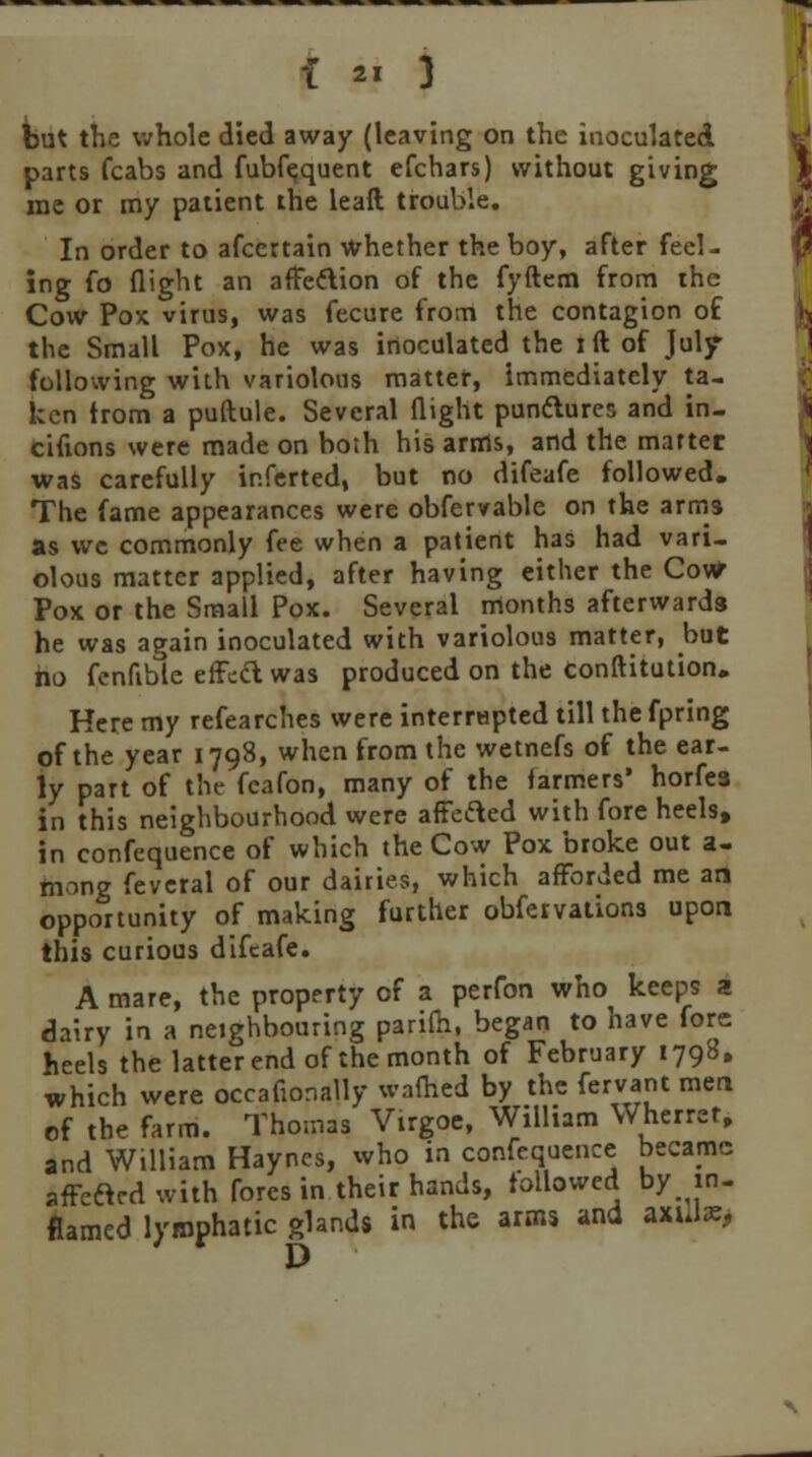 but the whole died away (leaving on the inoculated parts fcabs and fubfequent efchars) without giving me or my patient the leaft trouble. In order to afcertain whether the boy, after feel- ing fo flight an affeftion of the fyftem from the Cow Pox virus, was fecure from the contagion of the Small Pox, he was inoculated the i ft of July- following with variolous matter, immediately ta- ken from a puftule. Several flight puniflures and in- cifions were made on both his arms, and the marter was carefully inferted, but no difeafe followed. The fame appearances were obfervable on the arms as we commonly fee when a patient has had vari- olous matter applied, after having either the Cow Pox or the Small Pox. Several months afterwards he was again inoculated with variolous matter, but no fenfible effect was produced on the conftitution. Here my refearches were interrepted till the fpring of the year 1798, when from the wetnefs of the ear- ly part of the feafon, many of the farmers' horfea in this neighbourhood were affeded with fore heels, in confequence of which the Cow Pox broke out a- mong feveral of our dairies, which afforded me an opportunity of making further obfervations upon this curious difeafe. A mare, the property of a perfon who keeps a dairy in a neighbouring parifti, began to have fore heels the latter end of the month of February 1798. which were occaflonally warned by the fervant men of the farm. Thomas Virgoe, William Wherret, and William Haynes, who in confequence became affeclcd with fores in their hands, followed by in- flamed lymphatic glands in the arms and a«J*> D