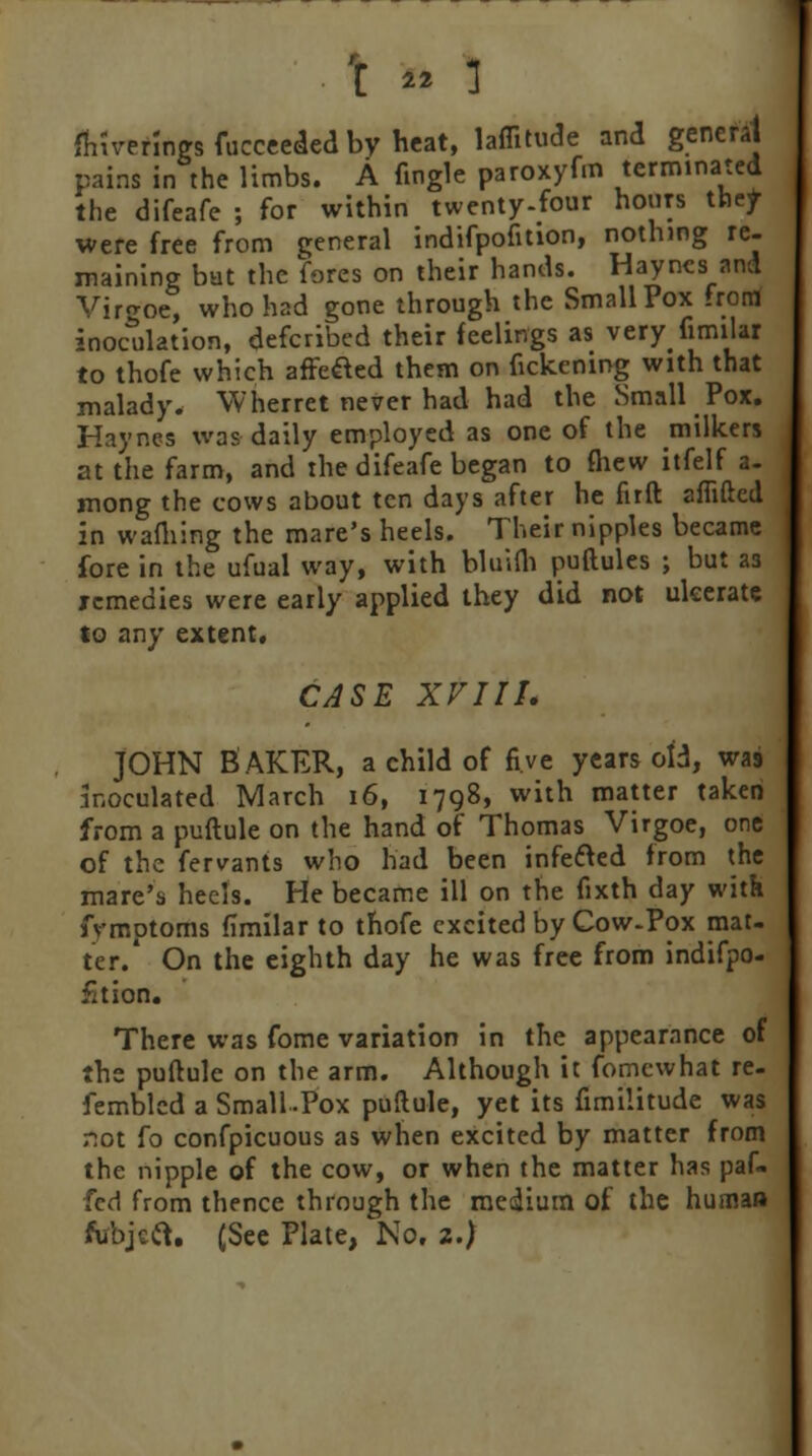 \ ™ ] fhiverlngs fucceeded by heat, lafiitude and general pains in the limbs. A (ingle paroxyfm terminated the difeafe ; for within twenty-four hours they were free from general indifpofition, nothing re- maining bat the fores on their hands. Hayncs and Viro-oe, who had gone through the Small Pox frorrf inoculation, defcribed their feelings as very fimilar to thofe which afFefted them on fickening with that malady. \V her ret never had had the Small Pox. Haynes was daily employed as one of the milkers at the farm, and the difeafe began to (hew itfelf a- mong the cows about ten days after he firft aflifted in wafliing the mare's heels. Their nipples became fore in the ufual way, with bluifb puftules ; but as remedies were early applied they did not ulcerate lo any extent. CASE XV1II. JOHN BAKER, a child of five years old, was inoculated March 16, 1798, with matter taken from a puftule on the hand of Thomas Virgoe, one of the fervants who had been infecled from the mare's heels. He became ill on the fixth day with fvmptoms fimilar to thofe excited by Cow-Pox mat- ter.' On the eighth day he was free from indifpo- fition. There was fome variation in the appearance of the puftule on the arm. Although it fomewhat re- fembled a Small -Pox puftule, yet its fimilitude was not fo confpicuous as when excited by matter from the nipple of the cow, or when the matter has paf- fed from thence through the medium of the human