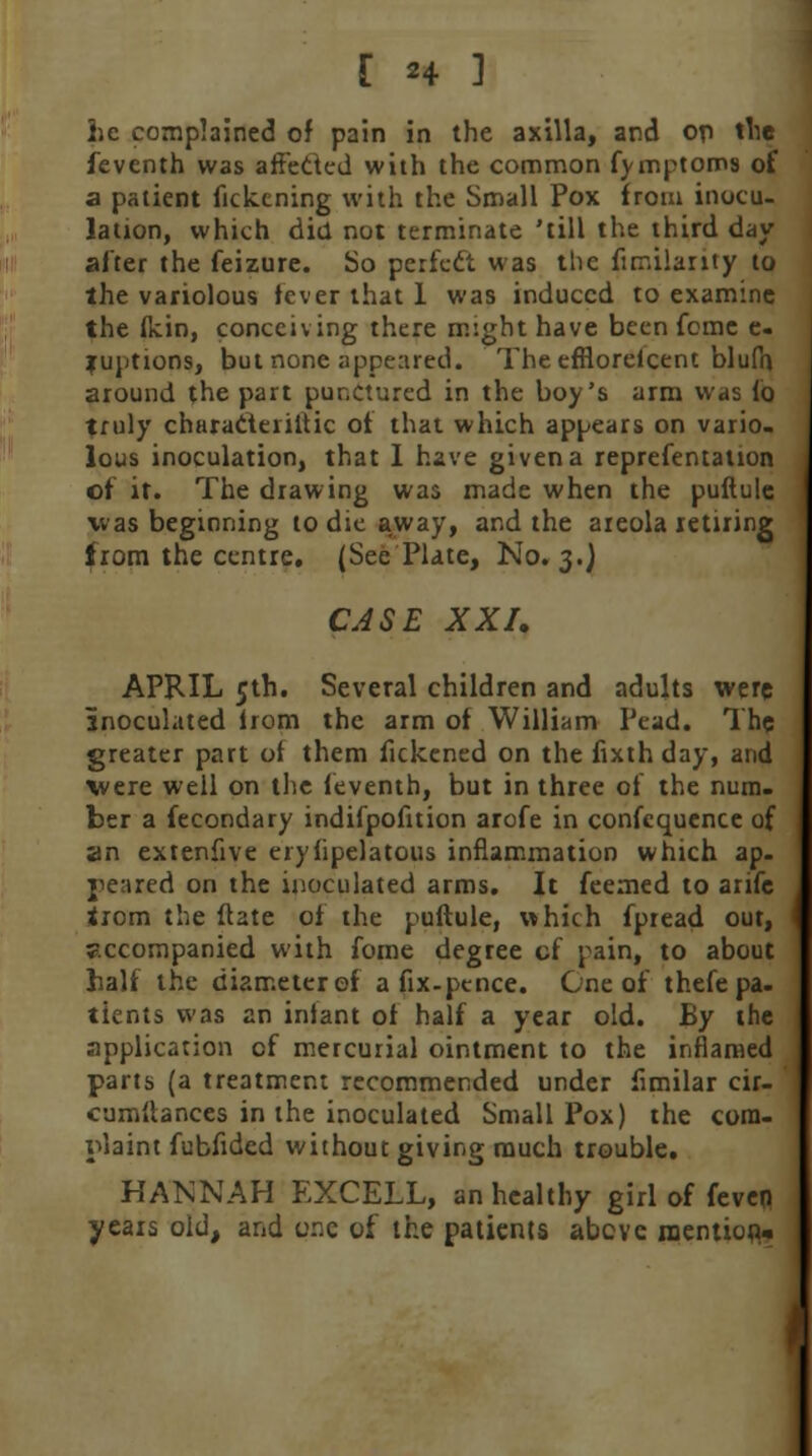 [ H 1 he complained of pain in the axilla, and on the feventh was affeded with the common fymptoms of a patient fickening with the Small Pox from inocu- lation, which did not terminate 'till the third day after the feizure. So pcrfcft was the fimilarity to the variolous fever that 1 was induced to examine the (kin, conceiving there might have been feme e. juptions, but none appeared. TheefRorelcent blufh around the part punctured in the boy's arm was fo truly characieriitic of that which appears on vario- lous inoculation, that 1 have given a reprefentalion of it. The drawing was made when the puftule was beginning to die away, and the areola retiring from the centre. (See Plate, No. 3.) CASE XXI. APRIL 5th. Several children and adults were inoculated from the arm of William Pead. The greater part of them fickened on the fixthday, and were well on the feventh, but in three of the num- ber a fecondary indifpofition arofe in confequence of an extenfive erysipelatous inflammation which ap. peared on the inoculated arms. It feemed to arifc tiom the ftate of the puftule, which fpread out, accompanied with fome degree cf pain, to about half the diameter of a fix-pence. One of thefepa- tients was an infant of half a year old. By the application cf mercurial ointment to the inflamed parts (a treatment recommended under fimilar cir- cumftances in the inoculated Small Pox) the com- plaint fubfided without giving much trouble. HANNAH EXCELL, an healthy girl of feven years old, and one of the patients above mention^