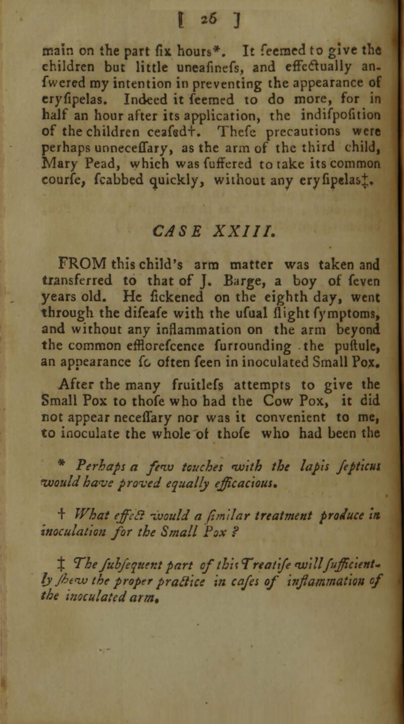 r 26 ] main on the part fix hours*. It feerned to give the children but little uneafinefs, and effeclually an- fwered my intention in preventing the appearance of eryfipelas. Indeed it feemcd to do more, for in half an hour after its application, the indifpofition of the children ceafsd+. Thcfe precautions were perhaps unneceffary, as the arm of the third child, Mary Pead, which was fuffered to take its common courfe, fcabbed quickly, without any eryfipelas J. CASE XXIII. FROM this child's arm matter was taken and transferred to that of J. Barge, a boy of feven years old. He fickened on the eighth day, went through the difeafe with the ufual flight fymptoms, and without any inflammation on the arm beyond the common efflorefcence furrounding the puftule, an appearance fc. often feen in inoculated Small Pox. After the many fruitlefs attempts to give the Small Pox to thofe who had the Cow Pox, it did not appear neceffary nor was it convenient to me, to inoculate the whole ot thofe who had been the * Perhaps a few touches nvith the lapis fepticui would have proved equally efficacious. + What effcil -Mould a flmilar treatment produce in inoculation for the Small Fox ? % The fubfequent part of' th'uTreatife willfufficient- lj Jht<w the proper pratlicc in cafes of inflammation of the inoculated arm.