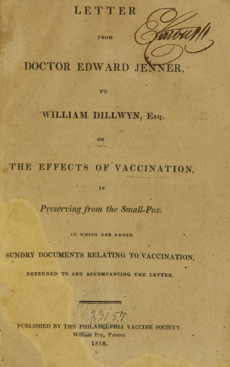 DOCTOR EDWARD JE TO WILLIAM DILLWYN, Esq. ON THE EFFECTS OF VACCINATION, IN Preserving from the Small-Pox. TO WHICH ARE ADDED SUNDRY DOCUMENTS RELATING TO VACCINATION, REFERRED TO AND ACCOMPANYING THE LETTER. fit: PUBLISHED BY THE PHILADELPHIA VACCINE SOCIETY. » Wiftiam Fry, Printer. 1818.