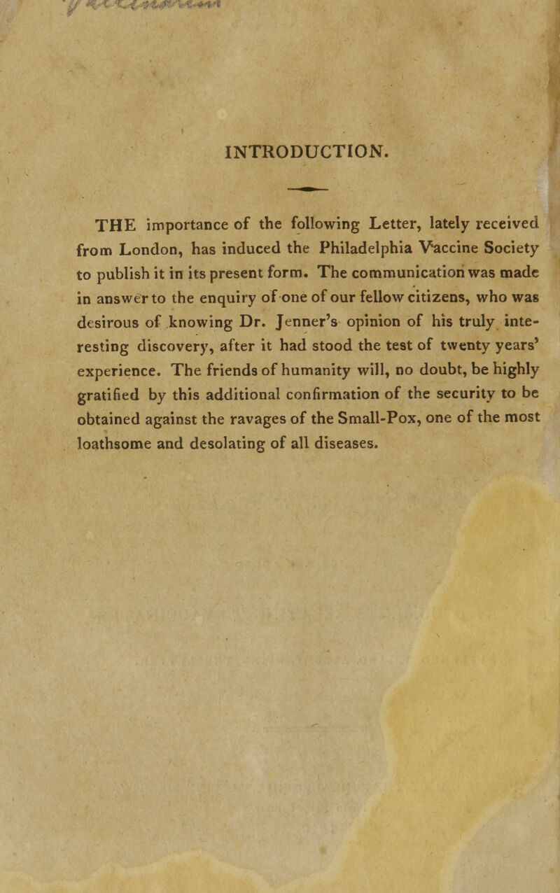 INTRODUCTION. THE importance of the following Letter, lately received from London, has induced the Philadelphia Vaccine Society to publish it in its present form. The communication was made in answer to the enquiry of one of our fellow citizens, who was desirous of knowing Dr. Jtnner's opinion of his truly inte- resting discovery, after it had stood the test of twenty years' experience. The friends of humanity will, no doubt, be highly gratified by this additional confirmation of the security to be obtained against the ravages of the Small-Pox, one of the most loathsome and desolating of all diseases.