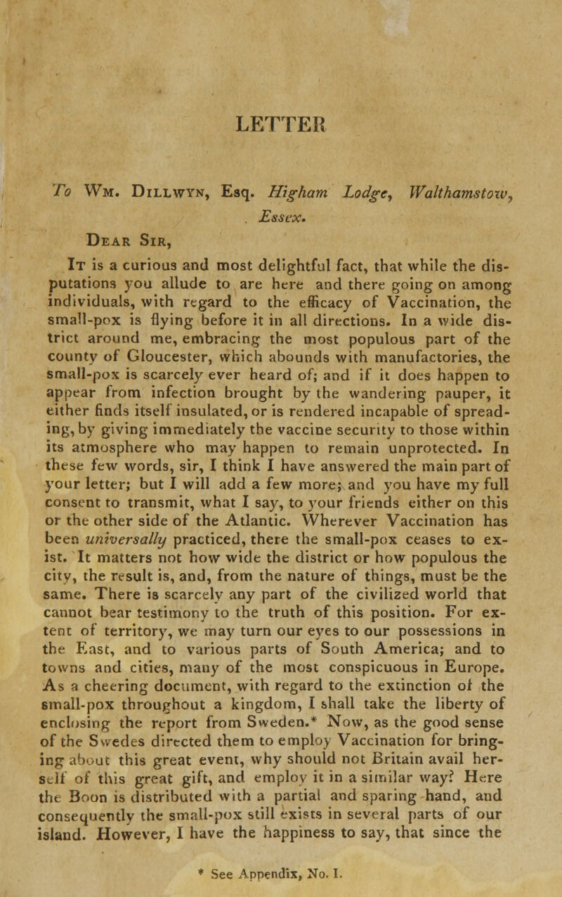 LETTER To Wm. Dillwyn, Esq. Higharn Lodge, Walthamstoiv, . Essex. Dear Sir, It is a curious and most delightful fact, that while the dis- putations you allude to are here and there going on among individuals, with regard to the efficacy of Vaccination, the small-pox is flying before it in all directions. In a wide dis- trict around me, embracing the most populous part of the county of Gloucester, which abounds with manufactories, the small-pox is scarcely ever heard of; and if it does happen to appear from infection brought by the wandering pauper, it either finds itself insulated, or is rendered incapable of spread- ing, by giving immediately the vaccine security to those within its atmosphere who may happen to remain unprotected. In these few words, sir, I think I have answered the main part of your letter; but I will add a few more; and you have my full consent to transmit, what I say, to your friends either on this or the other side of the Atlantic. Wherever Vaccination has been universally practiced, there the small-pox ceases to ex- ist. It matters not how wide the district or how populous the city, the result is, and, from the nature of things, must be the same. There is scarcely any part of the civilized world that cannot bear testimony to the truth of this position. For ex- tent of territory, we may turn our eyes to our possessions in the East, and to various parts of South America; and to towns and cities, many of the most conspicuous in Europe. As a cheering document, with regard to the extinction of the small-pox throughout a kingdom, I shall take the liberty of enclosing the report from Sweden.* Now, as the good sense of the Swedes directed them to employ Vaccination for bring- ing about this great event, why should not Britain avail her- self of this great gift, and employ it in a similar way? Here the Boon is distributed with a partial and sparing hand, and consequently the small-pox still exists in several parts of our island. However, I have the happiness to say, that since the