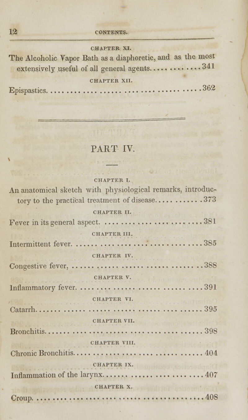 CHAPTER XI. The Alcoholic Vapor Bath as a diaphoretic, and as the most extensively useful of all general agents 341 CHAPTER XII. Epispastics ^62 PART IV. \ CHAPTER I. An anatomical sketch with physiological remarks, introduc- tory to the practical treatment of disease 373 CHAPTER II. Fever in its general aspect 381 CHAPTER III. Intermittent fever ' 385 CHAPTER IV. Congestive fever, 3SS CHAPTER V. Inflammatory fever 391 CHAPTER VI. Catarrh 395 CHAPTER VII. Bronchitis 398 CHAPTER VIII. Chronic Bronchitis 404 CHAPTER IX. Inflammation of the larynx 407 CHAPTER X. Croup 408