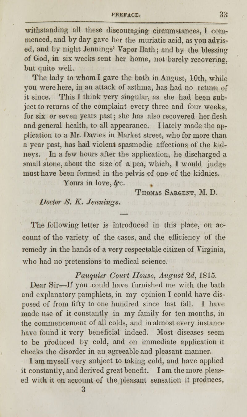 withstanding all these discouraging circumstances, I com- menced, and by day gave her the muriatic acid, as you advis- ed, and by night Jennings' Vapor Bath; and by the blessing of God, in six weeks sent her home, not barely recovering, but quite well. The lady to whom I gave the bath in August, 10th, while you were here, in an attack of asthma, has had no return of it since. This I think very singular, as she had been sub- ject to returns of the complaint every three and four weeks, for six or seven years past; she has also recovered her flesh and general health, to all appearance. I lately made the ap- plication to a Mr. Davies in Market street, who for more than a year past, has had violent spasmodic affections of the kid- neys. In a few hours after the application, he discharged a small stone, about the size of a pea, which, I would judge must have been formed in the pelvis of one of the kidnies. Yours in love, ^c. , Thomas Sargent, M. D. Doctor S. K. Jennings. The following letter is introduced in this place, on ac- count of the variety of the cases, and the efficiency of the remedy in the hands of a very respectable citizen of Virginia, who had no pretensions to medical science. Fauquier Court House, August 2d, 1815. Dear Sir—If you could have furnished me with the bath and explanatory pamphlets, in my opinion I could have dis- posed of from fifty to one hundred since last fall. I have made use of it constantly in my family for ten months, in the commencement of all colds, and in almost every instance have found it very beneficial indeed. Most diseases seem to be produced by cold, and on immediate application it checks the disorder in an agreeable and pleasant manner. I am myself very subject to taking cold, and have applied it constantly, and derived great benefit. I am the more pleas- ed with it on account of the pleasant sensation it produces^ 3