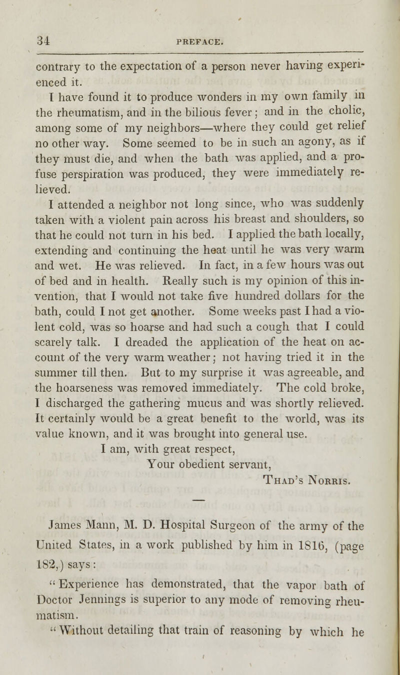 contrary to the expectation of a person never having experi- enced it. I have found it to produce wonders in my own family in the rheumatism, and in the bilious fever; and in the cholic, among some of my neighbors—where they could get relief no other way. Some seemed to be in such an agony, as if they must die, and when the bath was applied, and a pro- fuse perspiration was produced, they were immediately re- lieved. I attended a neighbor not long since, who was suddenly taken with a violent pain across his breast and shoulders, so that he could not turn in his bed. I applied the bath locally, extending and continuing the heat until he was very warm and wet. He was relieved. In fact, in a few hours was out of bed and in health. Really such is my opinion of this in- vention, that I would not take five hundred dollars for the bath, could I not get another. Some weeks past I had a vio- lent cold, was so hoarse and had such a cough that I could scarely talk. I dreaded the application of the heat on ac- count of the very warm weather; not having tried it in the summer till then. But to my surprise it was agreeable, and the hoarseness was removed immediately. The cold broke, I discharged the gathering mucus and was shortly relieved. It certainly would be a great benefit to the world, was its value known, and it was brought into general use. I am, with great respect, Your obedient servant, Thad's Norms. James Mann, M. D. Hospital Surgeon of the army of the United States, in a work published by him in 1S16, (page 182,.) says: Experience has demonstrated, that the vapor bath of Doctor Jennings is superior to any mode of removing rheu- matism.  Without detailing that train of reasoning by which he