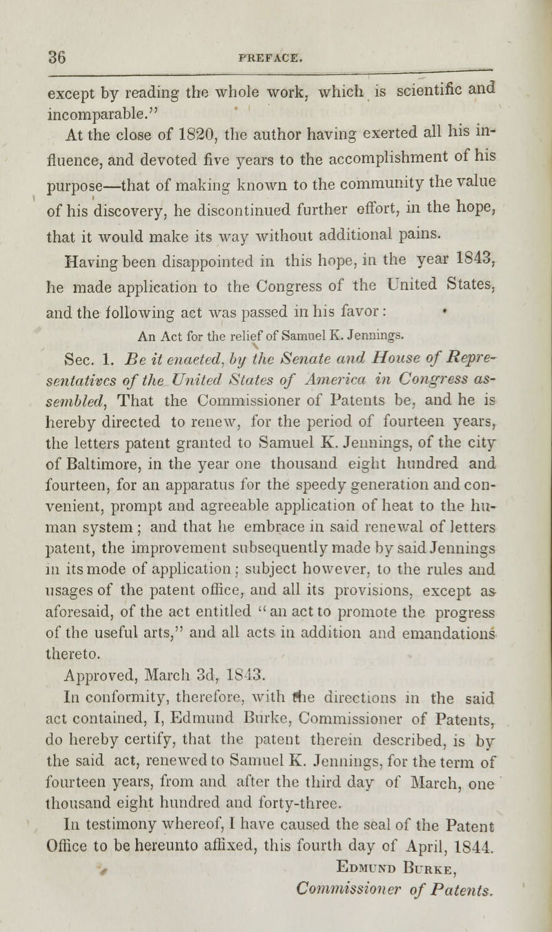 except by reading the whole work, which is scientific and incomparable. At the close of 1820, the author having exerted all his in- fluence, and devoted five years to the accomplishment of his purpose—that of making known to the community the value of his discovery, he discontinued further effort, in the hope, that it would make its way without additional pains. Having been disappointed in this hope, in the year 1843, he made application to the Congress of the United States, and the following act was passed in his favor : An Act for the relief of Samuel K. Jennings. Sec. 1. Be it enacted, by the Senate and House of Repre- sentatives of the United States of America in Congress as- sembled, That the Commissioner of Patents be, and he is hereby directed to renew, for the period of fourteen years, the letters patent granted to Samuel K. Jennings, of the city of Baltimore, in the year one thousand eight hundred and fourteen, for an apparatus for the speedy generation and con- venient, prompt and agreeable application of heat to the hu- man system ; and that he embrace in said renewal of letters patent, the improvement subsequently made by said Jennings m its mode of application; subject however, to the rules and usages of the patent office, and all its provisions, except as aforesaid, of the act entitled an act to promote the progress of the useful arts, and all acts in addition and emandations thereto. Approved, March 3d, 1843. In conformity, therefore, with die directions in the said act contained, I, Edmund Burke, Commissioner of Patents, do hereby certify, that the patent therein described, is by the said act, renewed to Samuel K. Jennings, for the term of fourteen years, from and after the third day of March, one thousand eight hundred and forty-three. In testimony whereof, I have caused the seal of the Patent Office to be hereunto affixed, this fourth day of April, 1S44. > Edmund Burke, Commissioner of Patents.