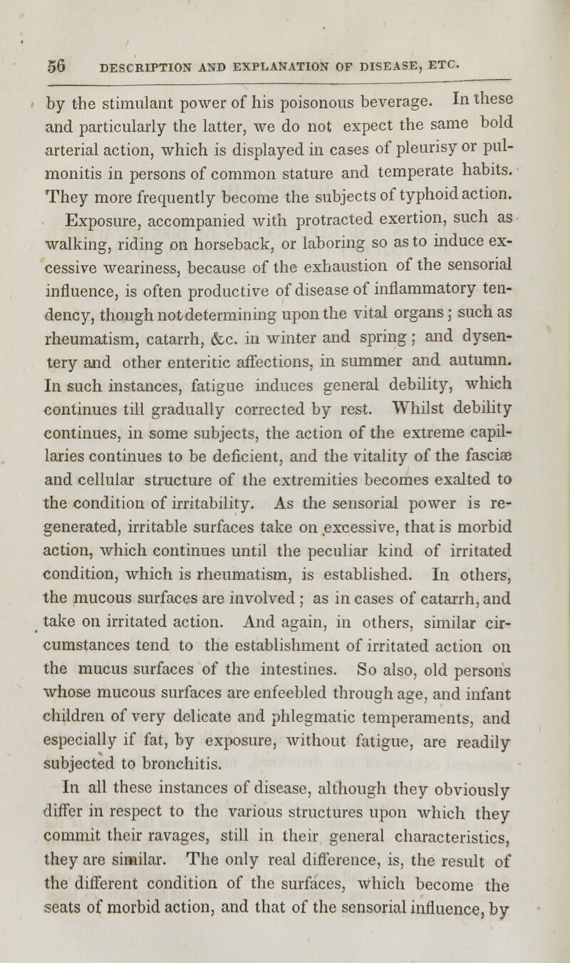 by the stimulant power of his poisonous beverage. In these and particularly the latter, we do not expect the same bold arterial action, which is displayed in cases of pleurisy or pul- monitis in persons of common stature and temperate habits. They more frequently become the subjects of typhoid action. Exposure, accompanied with protracted exertion, such as walking, riding on horseback, or laboring so as to induce ex- cessive weariness, because of the exhaustion of the sensorial influence, is often productive of disease of inflammatory ten- dency, though not determining upon the vital organs; such as rheumatism, catarrh, &c. in winter and spring; and dysen- tery and other enteritic affections, in summer and autumn. In such instances, fatigue induces general debility, which continues till gradually corrected by rest. Whilst debility continues, in some subjects, the action of the extreme capil- laries continues to be deficient, and the vitality of the fasciae and cellular structure of the extremities becomes exalted to the condition of irritability. As the sensorial power is re- generated, irritable surfaces take on excessive, that is morbid action, which continues until the peculiar kind of irritated condition, which is rheumatism, is established. In others, the mucous surfaces are involved ; as in cases of catarrh, and take on irritated action. And again, in others, similar cir- cumstances tend to the establishment of irritated action on the mucus surfaces of the intestines. So also, old persons whose mucous surfaces are enfeebled through age, and infant children of very delicate and phlegmatic temperaments, and especially if fat, by exposure, without fatigue, are readily subjected to bronchitis. In all these instances of disease, although they obviously differ in respect to the various structures upon which they commit their ravages, still in their general characteristics, they are similar. The only real difference, is, the result of the different condition of the surfaces, which become the seats of morbid action, and that of the sensorial influence, by