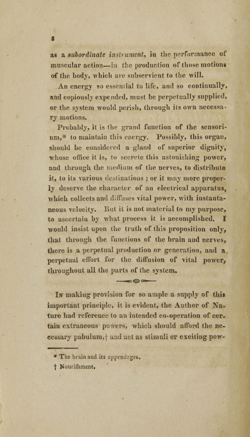 as a subordinate insli umctit, in the performance of muscular action—in the production of those motions of the body, which are subservient to the will. An energy so essential to life, and so continually, and copiously expended, must be perpetually supplied, or the system would perish, through ils own necessa- ry motions. Probably, it is the grand function of the sensori- um,* to maintain this energy. Possibly, this organ, should be considered a gland of superior dignity, whose office it is, to secrete this astonishing power, and through the medium of the nerves, to distribute it, to its various destinations ; or it may more proper- ly deserve the character of an electrical apparatus, which collects and diffuses vital power, with instanta- neous velocity. But it is not material to my purpose, to ascertain by what process it is accomplished. I would insist upon the truth of this proposition only, that through the functions of the brain and nerves, there is a perpetual production or generation, and a perpetual effort for the diffusion of vital power, throughout all the parts of the system. In makiug provision for so ample a supply of this important principle, it is evident, the Author of Na- ture had reference to an intended co-operation of cer- tain extraneous powers, which should afford the ne- cessary pabulum,f and act as stimuli or exciting pow- * The brain and its appendr.ges. t Nourifhment,